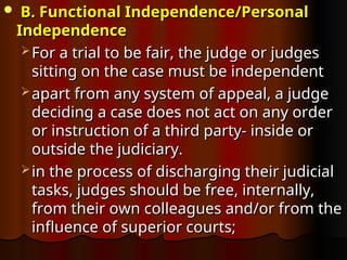  B. Functional Independence/Personal
B. Functional Independence/Personal
Independence
Independence
 For a trial to be fair, the judge or judges
For a trial to be fair, the judge or judges
sitting on the case must be independent
sitting on the case must be independent
 apart from any system of appeal, a judge
apart from any system of appeal, a judge
deciding a case does not act on any order
deciding a case does not act on any order
or instruction of a third party- inside or
or instruction of a third party- inside or
outside the judiciary.
outside the judiciary.
 in the process of discharging their judicial
in the process of discharging their judicial
tasks, judges should be free, internally,
tasks, judges should be free, internally,
from their own colleagues and/or from the
from their own colleagues and/or from the
influence of superior courts;
influence of superior courts;
 