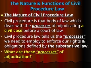 The Nature & Functions of Civil
The Nature & Functions of Civil
Procedure Law
Procedure Law
A.
A. The Nature of Civil Procedure Law
The Nature of Civil Procedure Law
• Civil procedure is that body of law which
Civil procedure is that body of law which
deals with the
deals with the processes
processes of adjudicating
of adjudicating a
a
civil case
civil case before a court of law
before a court of law
• Civil procedure law tells us the
Civil procedure law tells us the “processes”
“processes”
we need to employ to enforce our rights &
we need to employ to enforce our rights &
obligations defined by
obligations defined by the substantive law
the substantive law.
.
• What are these
What are these “processes”
“processes” of
of
adjudication?
adjudication?
 