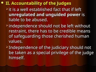  II. Accountability of the Judges
II. Accountability of the Judges
 it is a well established fact that if left
it is a well established fact that if left
unregulated and unguided
unregulated and unguided power
power is
is
liable to be abused.
liable to be abused.
 independence should not be left without
independence should not be left without
restraint, there has to be credible means
restraint, there has to be credible means
of safeguarding those cherished human
of safeguarding those cherished human
values.
values.
 Independence of the judiciary should not
Independence of the judiciary should not
be taken as a special privilege of the judge
be taken as a special privilege of the judge
himself.
himself.
 