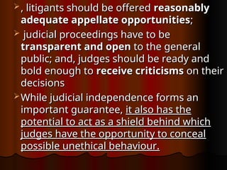  , litigants should be offered
, litigants should be offered reasonably
reasonably
adequate appellate opportunities
adequate appellate opportunities;
;
 judicial proceedings have to be
judicial proceedings have to be
transparent and open
transparent and open to the general
to the general
public; and, judges should be ready and
public; and, judges should be ready and
bold enough to
bold enough to receive criticisms
receive criticisms on their
on their
decisions
decisions
 While judicial independence forms an
While judicial independence forms an
important guarantee,
important guarantee, it also has the
it also has the
potential to act as a shield behind which
potential to act as a shield behind which
judges have the opportunity to conceal
judges have the opportunity to conceal
possible unethical behaviour.
possible unethical behaviour.
 