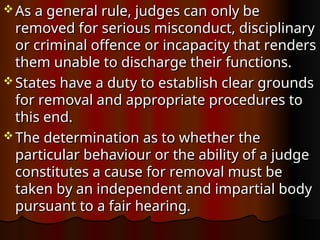  As a general rule, judges can only be
As a general rule, judges can only be
removed for serious misconduct, disciplinary
removed for serious misconduct, disciplinary
or criminal offence or incapacity that renders
or criminal offence or incapacity that renders
them unable to discharge their functions.
them unable to discharge their functions.
 States have a duty to establish clear grounds
States have a duty to establish clear grounds
for removal and appropriate procedures to
for removal and appropriate procedures to
this end.
this end.
 The determination as to whether the
The determination as to whether the
particular behaviour or the ability of a judge
particular behaviour or the ability of a judge
constitutes a cause for removal must be
constitutes a cause for removal must be
taken by an independent and impartial body
taken by an independent and impartial body
pursuant to a fair hearing.
pursuant to a fair hearing.
 