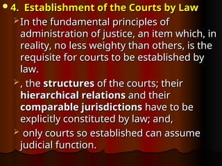 4. Establishment of the Courts by Law
4. Establishment of the Courts by Law
 In the fundamental principles of
In the fundamental principles of
administration of justice, an item which, in
administration of justice, an item which, in
reality, no less weighty than others, is the
reality, no less weighty than others, is the
requisite for courts to be established by
requisite for courts to be established by
law.
law.
 , the
, the structures
structures of the courts; their
of the courts; their
hierarchical relations
hierarchical relations and their
and their
comparable jurisdictions
comparable jurisdictions have to be
have to be
explicitly constituted by law; and,
explicitly constituted by law; and,
 only courts so established can assume
only courts so established can assume
judicial function.
judicial function.
 