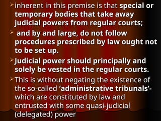  inherent in this premise is that
inherent in this premise is that special or
special or
temporary
temporary bodies that take away
bodies that take away
judicial powers from regular courts;
judicial powers from regular courts;
 and by and large, do not follow
and by and large, do not follow
procedures prescribed by law ought not
procedures prescribed by law ought not
to be set up.
to be set up.
 Judicial power should principally and
Judicial power should principally and
solely be vested in the regular courts.
solely be vested in the regular courts.
 This is without negating the existence of
This is without negating the existence of
the so-called
the so-called ‘administrative tribunals’-
‘administrative tribunals’-
which are constituted by law and
which are constituted by law and
entrusted with some quasi-judicial
entrusted with some quasi-judicial
(delegated) power
(delegated) power
 