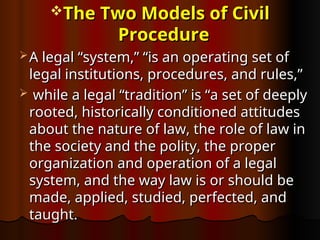 The Two Models of Civil
The Two Models of Civil
Procedure
Procedure
 A legal “system,” “is an operating set of
A legal “system,” “is an operating set of
legal institutions, procedures, and rules,”
legal institutions, procedures, and rules,”
 while a legal “tradition” is “a set of deeply
while a legal “tradition” is “a set of deeply
rooted, historically conditioned attitudes
rooted, historically conditioned attitudes
about the nature of law, the role of law in
about the nature of law, the role of law in
the society and the polity, the proper
the society and the polity, the proper
organization and operation of a legal
organization and operation of a legal
system, and the way law is or should be
system, and the way law is or should be
made, applied, studied, perfected, and
made, applied, studied, perfected, and
taught.
taught.
 