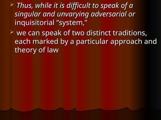  Thus, while it is difficult to speak of a
Thus, while it is difficult to speak of a
singular and unvarying adversarial or
singular and unvarying adversarial or
inquisitorial “system,”
inquisitorial “system,”
 we can speak of two distinct traditions,
we can speak of two distinct traditions,
each marked by a particular approach and
each marked by a particular approach and
theory of law
theory of law
 