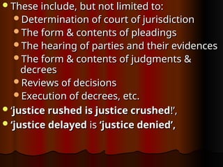 These include, but not limited to:
These include, but not limited to:
Determination of court of jurisdiction
Determination of court of jurisdiction
The form & contents of pleadings
The form & contents of pleadings
The hearing of parties and their evidences
The hearing of parties and their evidences
The form & contents of judgments &
The form & contents of judgments &
decrees
decrees
Reviews of decisions
Reviews of decisions
Execution of decrees, etc.
Execution of decrees, etc.
‘
‘justice rushed is justice crushed
justice rushed is justice crushed!’,
!’,
‘
‘justice delayed
justice delayed is
is ‘justice denied’,
‘justice denied’,
 