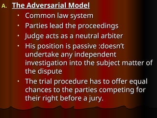 A.
A. The Adversarial Model
The Adversarial Model
• Common law system
Common law system
• Parties lead the proceedings
Parties lead the proceedings
• Judge acts as a neutral arbiter
Judge acts as a neutral arbiter
• His position is passive :doesn’t
His position is passive :doesn’t
undertake any independent
undertake any independent
investigation into the subject matter of
investigation into the subject matter of
the dispute
the dispute
• The trial procedure has to offer equal
The trial procedure has to offer equal
chances to the parties competing for
chances to the parties competing for
their right before a jury.
their right before a jury.
 