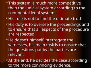  This system is much more competitive
This system is much more competitive
than the judicial system according to the
than the judicial system according to the
continental legal systems
continental legal systems
 His role is not to find the ultimate truth
His role is not to find the ultimate truth
 His duty is to oversee the proceedings and
His duty is to oversee the proceedings and
to ensure that all aspects of the procedure
to ensure that all aspects of the procedure
are respected
are respected
 He doesn’t himself interrogate the
He doesn’t himself interrogate the
witnesses, his main task is to ensure that
witnesses, his main task is to ensure that
the questions put by the parties are
the questions put by the parties are
relevant
relevant
 At the end, he decides the case according
At the end, he decides the case according
to the more convincing evidence.
to the more convincing evidence.
 