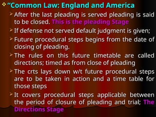  “
“Common Law: England and America
Common Law: England and America
 After the last pleading is served pleading is said
After the last pleading is served pleading is said
to be closed.
to be closed. This is the pleading Stage
This is the pleading Stage
 If defense not served default judgment is given;
If defense not served default judgment is given;
 Future procedural steps begins from the date of
Future procedural steps begins from the date of
closing of pleading.
closing of pleading.
 The rules on this future timetable are called
The rules on this future timetable are called
directions; timed as from close of pleading
directions; timed as from close of pleading
 The crts lays down w/t future procedural steps
The crts lays down w/t future procedural steps
are to be taken in action and a time table for
are to be taken in action and a time table for
those steps
those steps
 It covers procedural steps applicable between
It covers procedural steps applicable between
the period of closure of pleading and trial;
the period of closure of pleading and trial; The
The
Directions Stage
Directions Stage
 