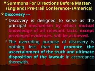 Summons For Directions Before Master-
Summons For Directions Before Master-
(England) Pre-trail
(England) Pre-trail Conference- (America)
Conference- (America)
 Discovery ---
Discovery ---
 Discovery is designed to serve as the
Discovery is designed to serve as the
principal
principal mechanism by which mutual
mechanism by which mutual
knowledge of all relevant facts, except
knowledge of all relevant facts, except
privileged evidences, will be achieved.
privileged evidences, will be achieved.
 The overriding purpose of discovery is
The overriding purpose of discovery is
nothing less than
nothing less than to promote the
to promote the
ascertainment of the truth and ultimate
ascertainment of the truth and ultimate
disposition of the lawsuit
disposition of the lawsuit in accordance
in accordance
therewith.
therewith.
 