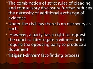  The combination of strict rules of pleading
The combination of strict rules of pleading
and compulsory disclosure further reduces
and compulsory disclosure further reduces
the necessity of additional exchange of
the necessity of additional exchange of
evidence
evidence
 Under the civil law there is no discovery as
Under the civil law there is no discovery as
such.
such.
 However, a party has a right to request
However, a party has a right to request
the court to interrogate a witness or to
the court to interrogate a witness or to
require the opposing party to produce a
require the opposing party to produce a
document
document
 ‘
‘litigant-driven’
litigant-driven’ fact-finding process
fact-finding process
 