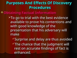 Purposes And Effects Of Discovery
Purposes And Effects Of Discovery
Procedures
Procedures
 Obtaining Factual Information
Obtaining Factual Information
To go to trial with the best evidence
To go to trial with the best evidence
available to prove his contentions and
available to prove his contentions and
with good knowledge of the
with good knowledge of the
presentation that his adversary will
presentation that his adversary will
make
make
Surprise and delay are thus avoided
Surprise and delay are thus avoided
The chance that the judgment will
The chance that the judgment will
rest on accurate findings of fact is
rest on accurate findings of fact is
enhanced.
enhanced.
 