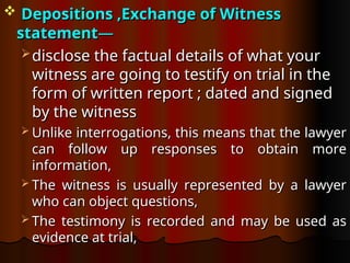  Depositions ,
Depositions ,Exchange of Witness
Exchange of Witness
statement
statement—
—
 disclose the factual details of what your
disclose the factual details of what your
witness are going to testify on trial in the
witness are going to testify on trial in the
form of written report ; dated and signed
form of written report ; dated and signed
by the witness
by the witness
 Unlike interrogations, this means that the lawyer
Unlike interrogations, this means that the lawyer
can follow up responses to obtain more
can follow up responses to obtain more
information,
information,
 The witness is usually represented by a lawyer
The witness is usually represented by a lawyer
who can object questions,
who can object questions,
 The testimony is recorded and may be used as
The testimony is recorded and may be used as
evidence at trial,
evidence at trial,
 