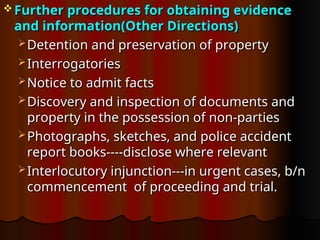  Further procedures for obtaining evidence
Further procedures for obtaining evidence
and information(Other Directions)
and information(Other Directions)
 Detention and preservation of property
Detention and preservation of property
 Interrogatories
Interrogatories
 Notice to admit facts
Notice to admit facts
 Discovery and inspection of documents and
Discovery and inspection of documents and
property in the possession of non-parties
property in the possession of non-parties
 Photographs, sketches, and police accident
Photographs, sketches, and police accident
report books----disclose where relevant
report books----disclose where relevant
 Interlocutory injunction---in urgent cases, b/n
Interlocutory injunction---in urgent cases, b/n
commencement of proceeding and trial.
commencement of proceeding and trial.
 