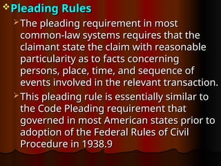Pleading Rules
Pleading Rules
 The pleading requirement in most
The pleading requirement in most
common-law systems requires that the
common-law systems requires that the
claimant state the claim with reasonable
claimant state the claim with reasonable
particularity as to facts concerning
particularity as to facts concerning
persons, place, time, and sequence of
persons, place, time, and sequence of
events involved in the relevant transaction.
events involved in the relevant transaction.
 This pleading rule is essentially similar to
This pleading rule is essentially similar to
the Code Pleading requirement that
the Code Pleading requirement that
governed in most American states prior to
governed in most American states prior to
adoption of the Federal Rules of Civil
adoption of the Federal Rules of Civil
Procedure in 1938.9
Procedure in 1938.9
 