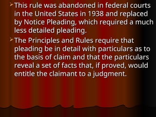  This rule was abandoned in federal courts
This rule was abandoned in federal courts
in the United States in 1938 and replaced
in the United States in 1938 and replaced
by Notice Pleading, which required a much
by Notice Pleading, which required a much
less detailed pleading.
less detailed pleading.
 The Principles and Rules require that
The Principles and Rules require that
pleading be in detail with particulars as to
pleading be in detail with particulars as to
the basis of claim and that the particulars
the basis of claim and that the particulars
reveal a set of facts that, if proved, would
reveal a set of facts that, if proved, would
entitle the claimant to a judgment.
entitle the claimant to a judgment.
 