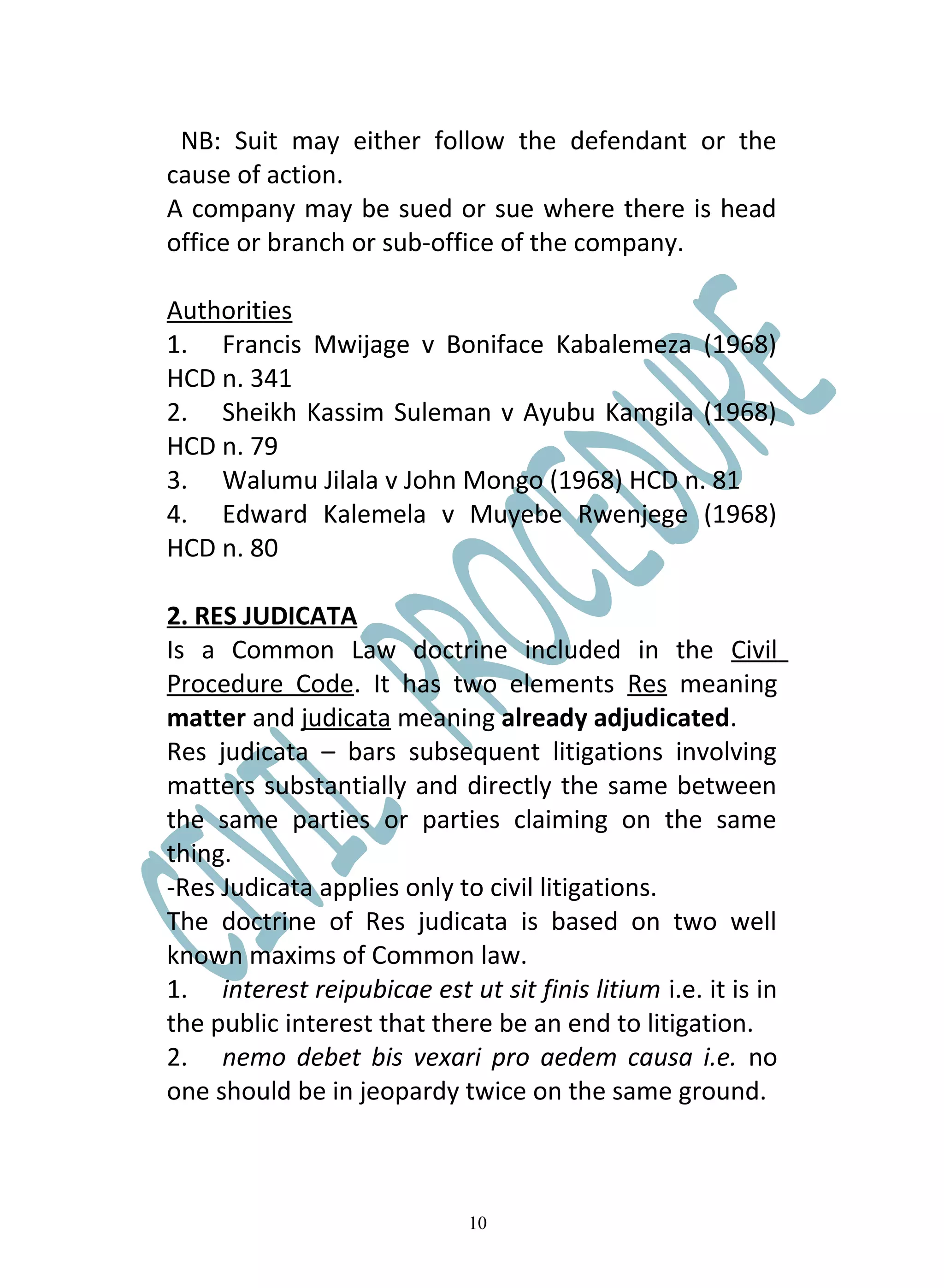 NB: Suit may either follow the defendant or the
cause of action.
A company may be sued or sue where there is head
office or branch or sub-office of the company.

Authorities
1. Francis Mwijage v Boniface Kabalemeza (1968)
HCD n. 341
2. Sheikh Kassim Suleman v Ayubu Kamgila (1968)
HCD n. 79
3. Walumu Jilala v John Mongo (1968) HCD n. 81
4. Edward Kalemela v Muyebe Rwenjege (1968)
HCD n. 80

2. RES JUDICATA
Is a Common Law doctrine included in the Civil
Procedure Code. It has two elements Res meaning
matter and judicata meaning already adjudicated.
Res judicata – bars subsequent litigations involving
matters substantially and directly the same between
the same parties or parties claiming on the same
thing.
-Res Judicata applies only to civil litigations.
The doctrine of Res judicata is based on two well
known maxims of Common law.
1. interest reipubicae est ut sit finis litium i.e. it is in
the public interest that there be an end to litigation.
2. nemo debet bis vexari pro aedem causa i.e. no
one should be in jeopardy twice on the same ground.



                             10
 