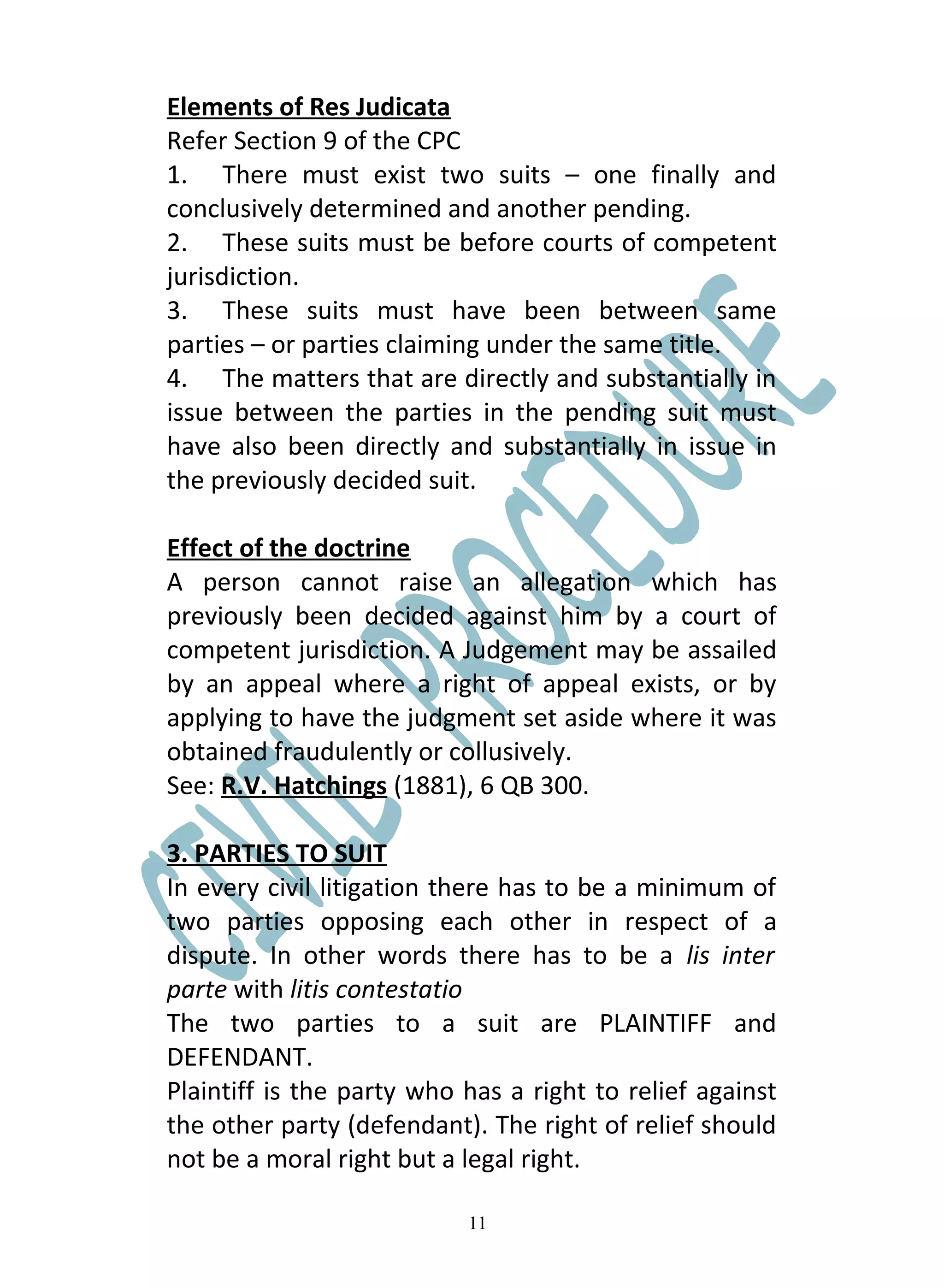 Elements of Res Judicata
Refer Section 9 of the CPC
1. There must exist two suits – one finally and
conclusively determined and another pending.
2. These suits must be before courts of competent
jurisdiction.
3. These suits must have been between same
parties – or parties claiming under the same title.
4. The matters that are directly and substantially in
issue between the parties in the pending suit must
have also been directly and substantially in issue in
the previously decided suit.

Effect of the doctrine
A person cannot raise an allegation which has
previously been decided against him by a court of
competent jurisdiction. A Judgement may be assailed
by an appeal where a right of appeal exists, or by
applying to have the judgment set aside where it was
obtained fraudulently or collusively.
See: R.V. Hatchings (1881), 6 QB 300.

3. PARTIES TO SUIT
In every civil litigation there has to be a minimum of
two parties opposing each other in respect of a
dispute. In other words there has to be a lis inter
parte with litis contestatio
The two parties to a suit are PLAINTIFF and
DEFENDANT.
Plaintiff is the party who has a right to relief against
the other party (defendant). The right of relief should
not be a moral right but a legal right.

                           11
 