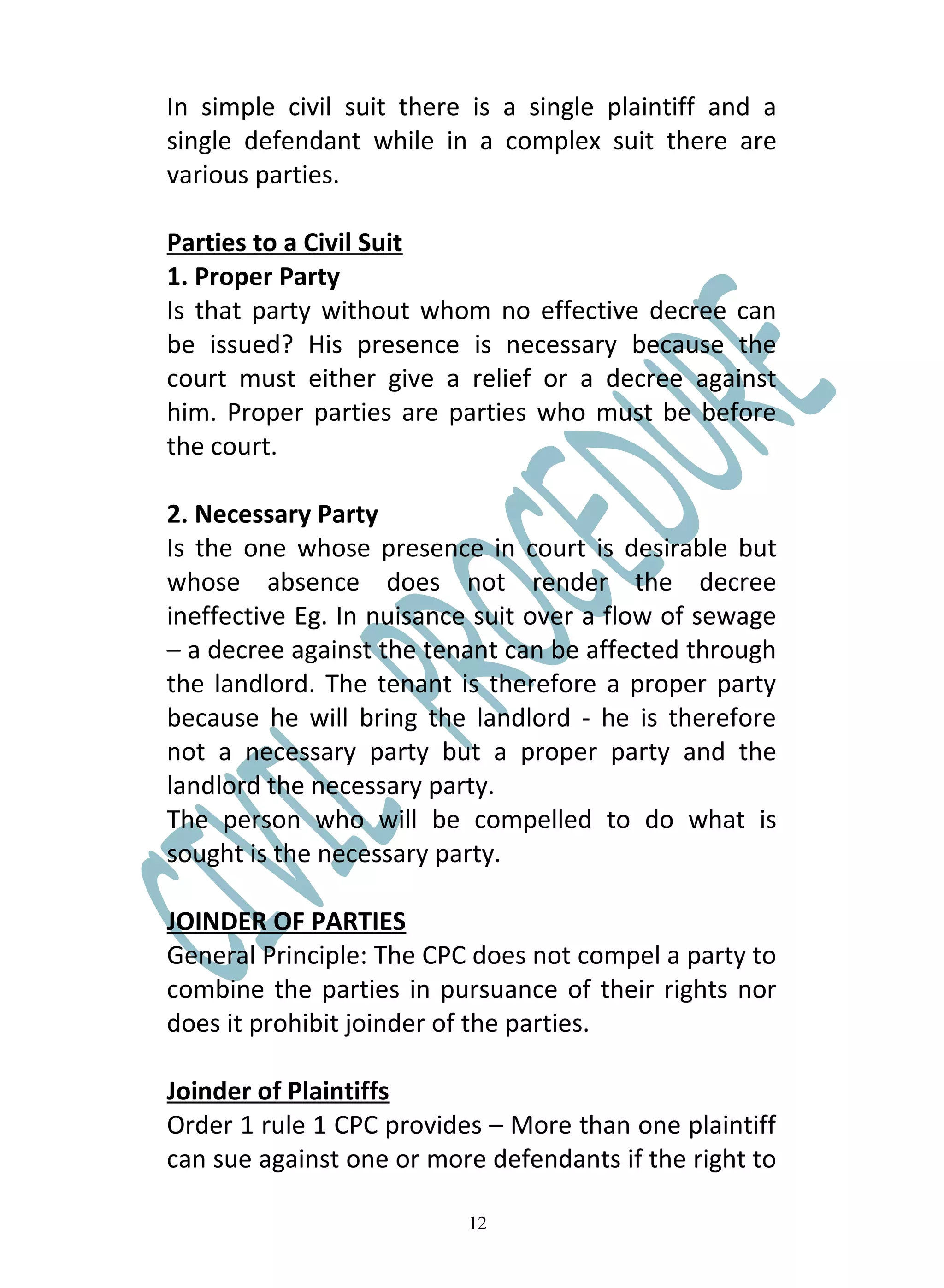 In simple civil suit there is a single plaintiff and a
single defendant while in a complex suit there are
various parties.

Parties to a Civil Suit
1. Proper Party
Is that party without whom no effective decree can
be issued? His presence is necessary because the
court must either give a relief or a decree against
him. Proper parties are parties who must be before
the court.

2. Necessary Party
Is the one whose presence in court is desirable but
whose absence does not render the decree
ineffective Eg. In nuisance suit over a flow of sewage
– a decree against the tenant can be affected through
the landlord. The tenant is therefore a proper party
because he will bring the landlord - he is therefore
not a necessary party but a proper party and the
landlord the necessary party.
The person who will be compelled to do what is
sought is the necessary party.

JOINDER OF PARTIES
General Principle: The CPC does not compel a party to
combine the parties in pursuance of their rights nor
does it prohibit joinder of the parties.

Joinder of Plaintiffs
Order 1 rule 1 CPC provides – More than one plaintiff
can sue against one or more defendants if the right to

                          12
 