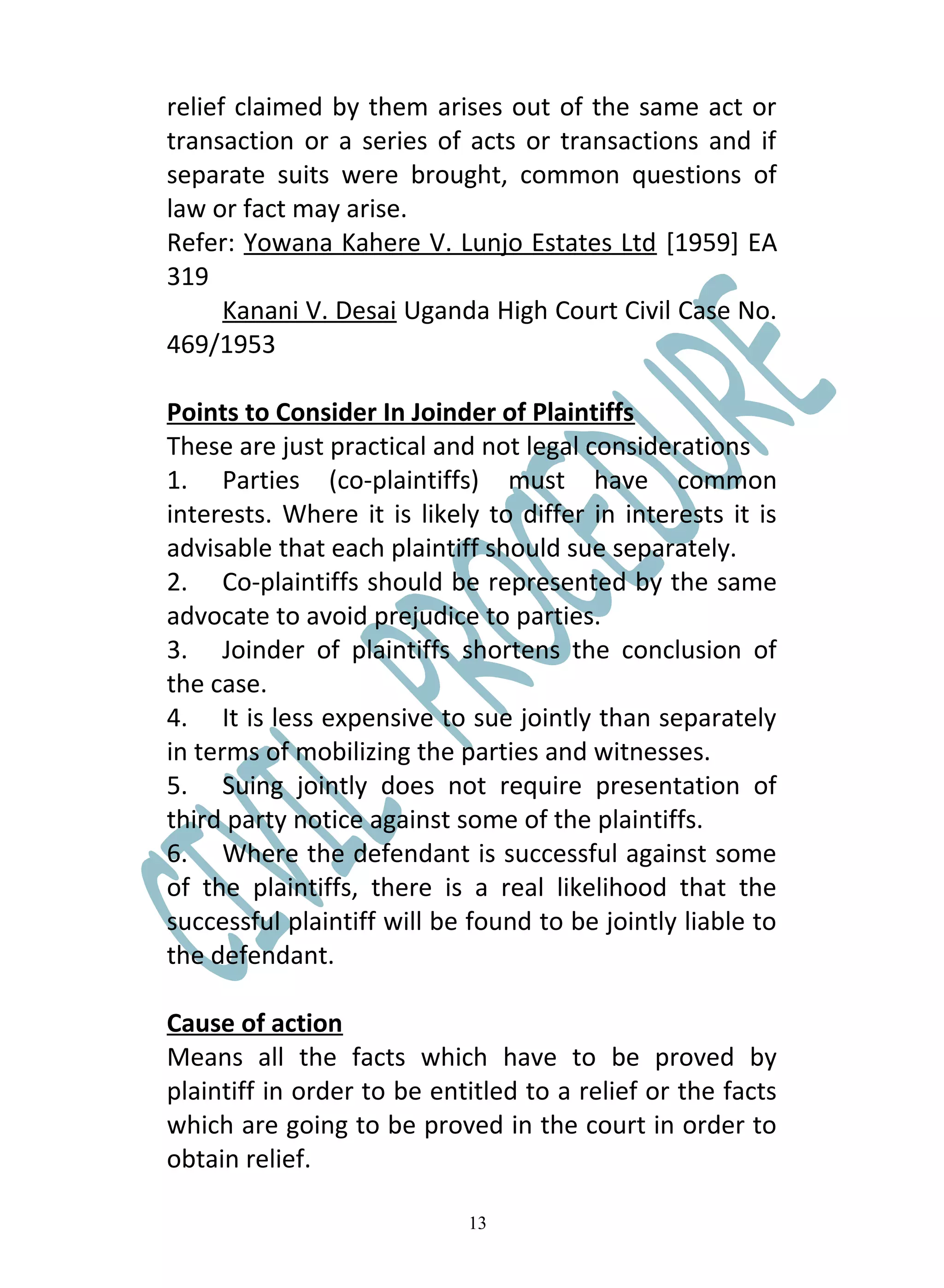relief claimed by them arises out of the same act or
transaction or a series of acts or transactions and if
separate suits were brought, common questions of
law or fact may arise.
Refer: Yowana Kahere V. Lunjo Estates Ltd [1959] EA
319
      Kanani V. Desai Uganda High Court Civil Case No.
469/1953

Points to Consider In Joinder of Plaintiffs
These are just practical and not legal considerations
1. Parties (co-plaintiffs) must have common
interests. Where it is likely to differ in interests it is
advisable that each plaintiff should sue separately.
2. Co-plaintiffs should be represented by the same
advocate to avoid prejudice to parties.
3. Joinder of plaintiffs shortens the conclusion of
the case.
4. It is less expensive to sue jointly than separately
in terms of mobilizing the parties and witnesses.
5. Suing jointly does not require presentation of
third party notice against some of the plaintiffs.
6. Where the defendant is successful against some
of the plaintiffs, there is a real likelihood that the
successful plaintiff will be found to be jointly liable to
the defendant.

Cause of action
Means all the facts which have to be proved by
plaintiff in order to be entitled to a relief or the facts
which are going to be proved in the court in order to
obtain relief.

                            13
 