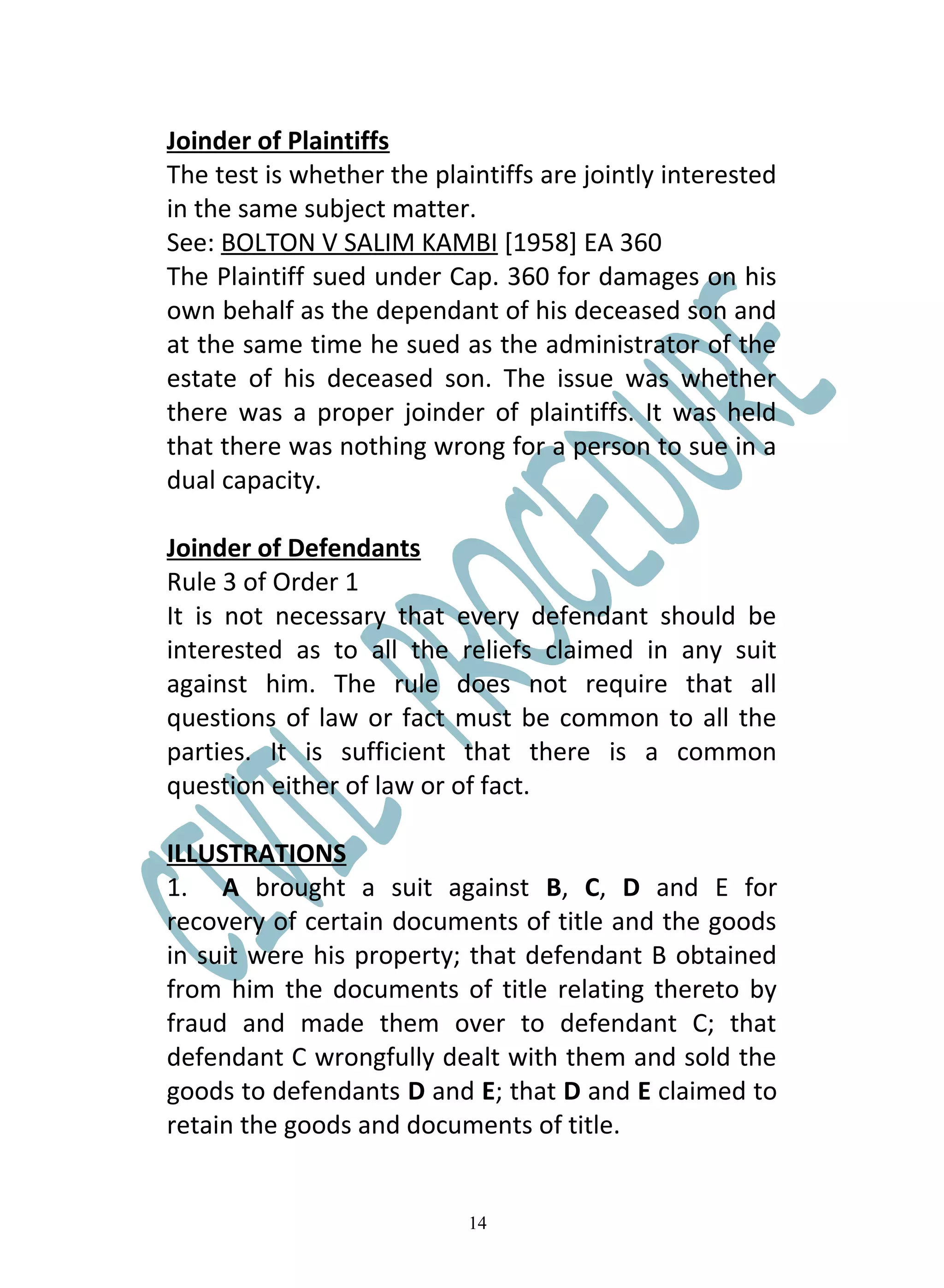 Joinder of Plaintiffs
The test is whether the plaintiffs are jointly interested
in the same subject matter.
See: BOLTON V SALIM KAMBI [1958] EA 360
The Plaintiff sued under Cap. 360 for damages on his
own behalf as the dependant of his deceased son and
at the same time he sued as the administrator of the
estate of his deceased son. The issue was whether
there was a proper joinder of plaintiffs. It was held
that there was nothing wrong for a person to sue in a
dual capacity.

Joinder of Defendants
Rule 3 of Order 1
It is not necessary that every defendant should be
interested as to all the reliefs claimed in any suit
against him. The rule does not require that all
questions of law or fact must be common to all the
parties. It is sufficient that there is a common
question either of law or of fact.

ILLUSTRATIONS
1. A brought a suit against B, C, D and E for
recovery of certain documents of title and the goods
in suit were his property; that defendant B obtained
from him the documents of title relating thereto by
fraud and made them over to defendant C; that
defendant C wrongfully dealt with them and sold the
goods to defendants D and E; that D and E claimed to
retain the goods and documents of title.


                            14
 