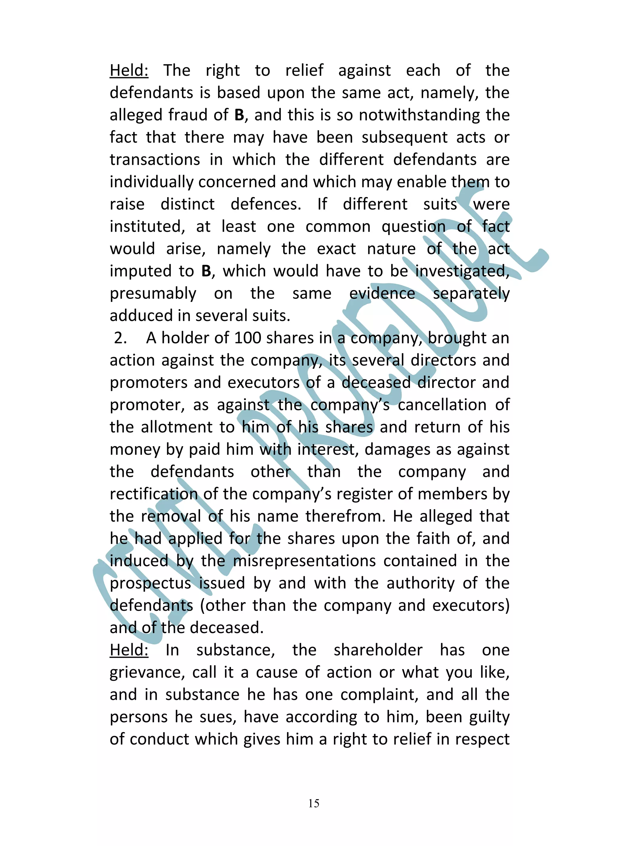 Held: The right to relief against each of the
defendants is based upon the same act, namely, the
alleged fraud of B, and this is so notwithstanding the
fact that there may have been subsequent acts or
transactions in which the different defendants are
individually concerned and which may enable them to
raise distinct defences. If different suits were
instituted, at least one common question of fact
would arise, namely the exact nature of the act
imputed to B, which would have to be investigated,
presumably on the same evidence separately
adduced in several suits.
 2. A holder of 100 shares in a company, brought an
action against the company, its several directors and
promoters and executors of a deceased director and
promoter, as against the company’s cancellation of
the allotment to him of his shares and return of his
money by paid him with interest, damages as against
the defendants other than the company and
rectification of the company’s register of members by
the removal of his name therefrom. He alleged that
he had applied for the shares upon the faith of, and
induced by the misrepresentations contained in the
prospectus issued by and with the authority of the
defendants (other than the company and executors)
and of the deceased.
Held: In substance, the shareholder has one
grievance, call it a cause of action or what you like,
and in substance he has one complaint, and all the
persons he sues, have according to him, been guilty
of conduct which gives him a right to relief in respect


                           15
 