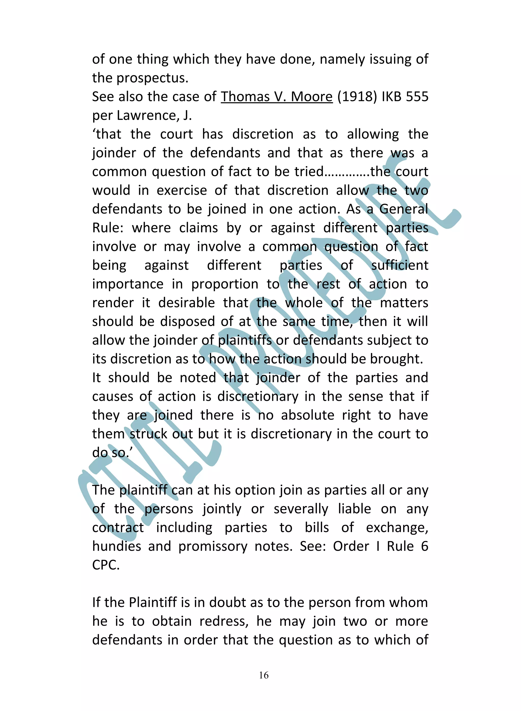 of one thing which they have done, namely issuing of
the prospectus.
See also the case of Thomas V. Moore (1918) IKB 555
per Lawrence, J.
‘that the court has discretion as to allowing the
joinder of the defendants and that as there was a
common question of fact to be tried………….the court
would in exercise of that discretion allow the two
defendants to be joined in one action. As a General
Rule: where claims by or against different parties
involve or may involve a common question of fact
being against different parties of sufficient
importance in proportion to the rest of action to
render it desirable that the whole of the matters
should be disposed of at the same time, then it will
allow the joinder of plaintiffs or defendants subject to
its discretion as to how the action should be brought.
It should be noted that joinder of the parties and
causes of action is discretionary in the sense that if
they are joined there is no absolute right to have
them struck out but it is discretionary in the court to
do so.’

The plaintiff can at his option join as parties all or any
of the persons jointly or severally liable on any
contract including parties to bills of exchange,
hundies and promissory notes. See: Order I Rule 6
CPC.

If the Plaintiff is in doubt as to the person from whom
he is to obtain redress, he may join two or more
defendants in order that the question as to which of

                            16
 