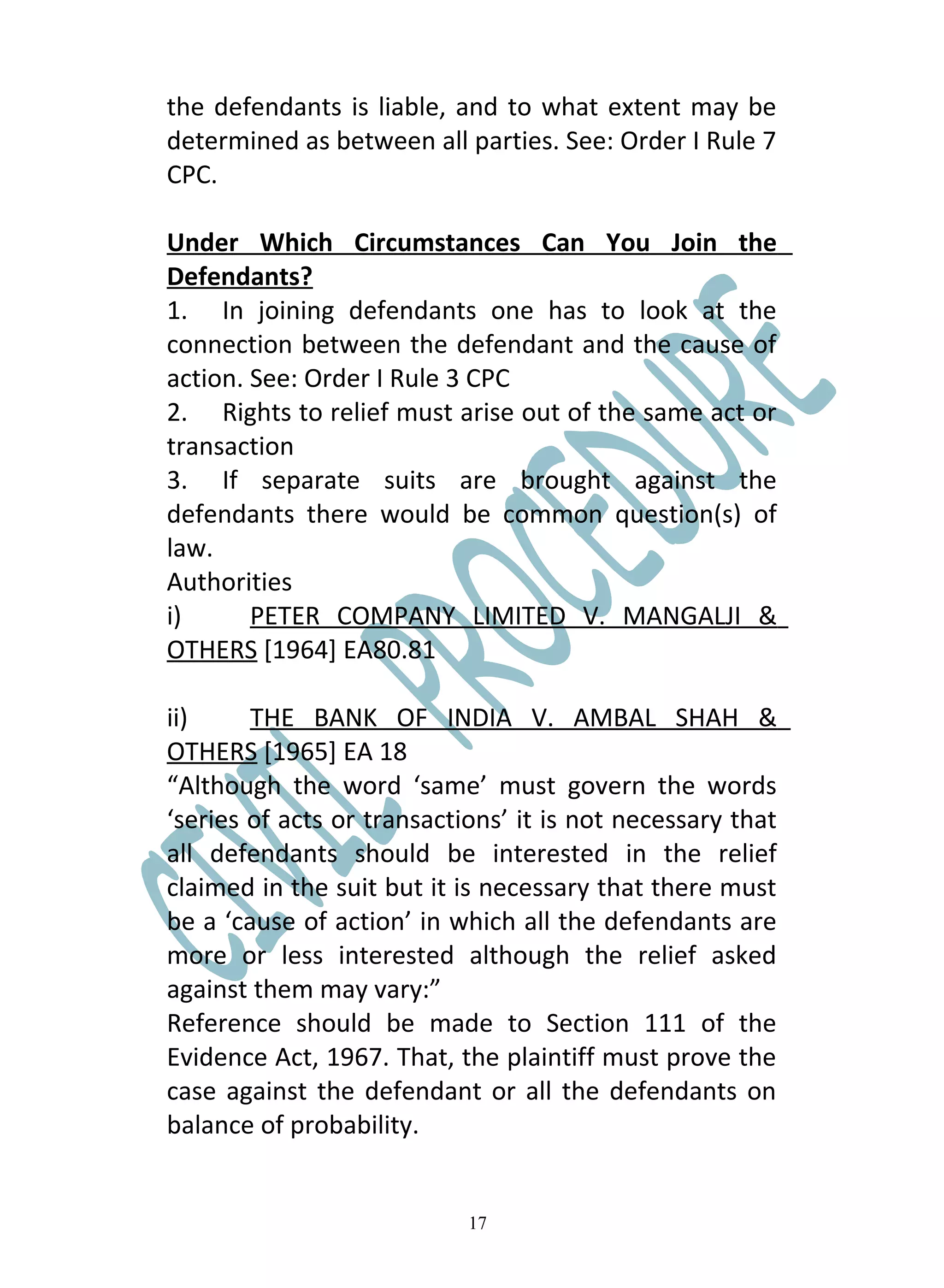 the defendants is liable, and to what extent may be
determined as between all parties. See: Order I Rule 7
CPC.

Under Which Circumstances Can You Join the
Defendants?
1. In joining defendants one has to look at the
connection between the defendant and the cause of
action. See: Order I Rule 3 CPC
2. Rights to relief must arise out of the same act or
transaction
3. If separate suits are brought against the
defendants there would be common question(s) of
law.
Authorities
i)      PETER COMPANY LIMITED V. MANGALJI &
OTHERS [1964] EA80.81

ii)     THE BANK OF INDIA V. AMBAL SHAH &
OTHERS [1965] EA 18
“Although the word ‘same’ must govern the words
‘series of acts or transactions’ it is not necessary that
all defendants should be interested in the relief
claimed in the suit but it is necessary that there must
be a ‘cause of action’ in which all the defendants are
more or less interested although the relief asked
against them may vary:”
Reference should be made to Section 111 of the
Evidence Act, 1967. That, the plaintiff must prove the
case against the defendant or all the defendants on
balance of probability.


                            17
 