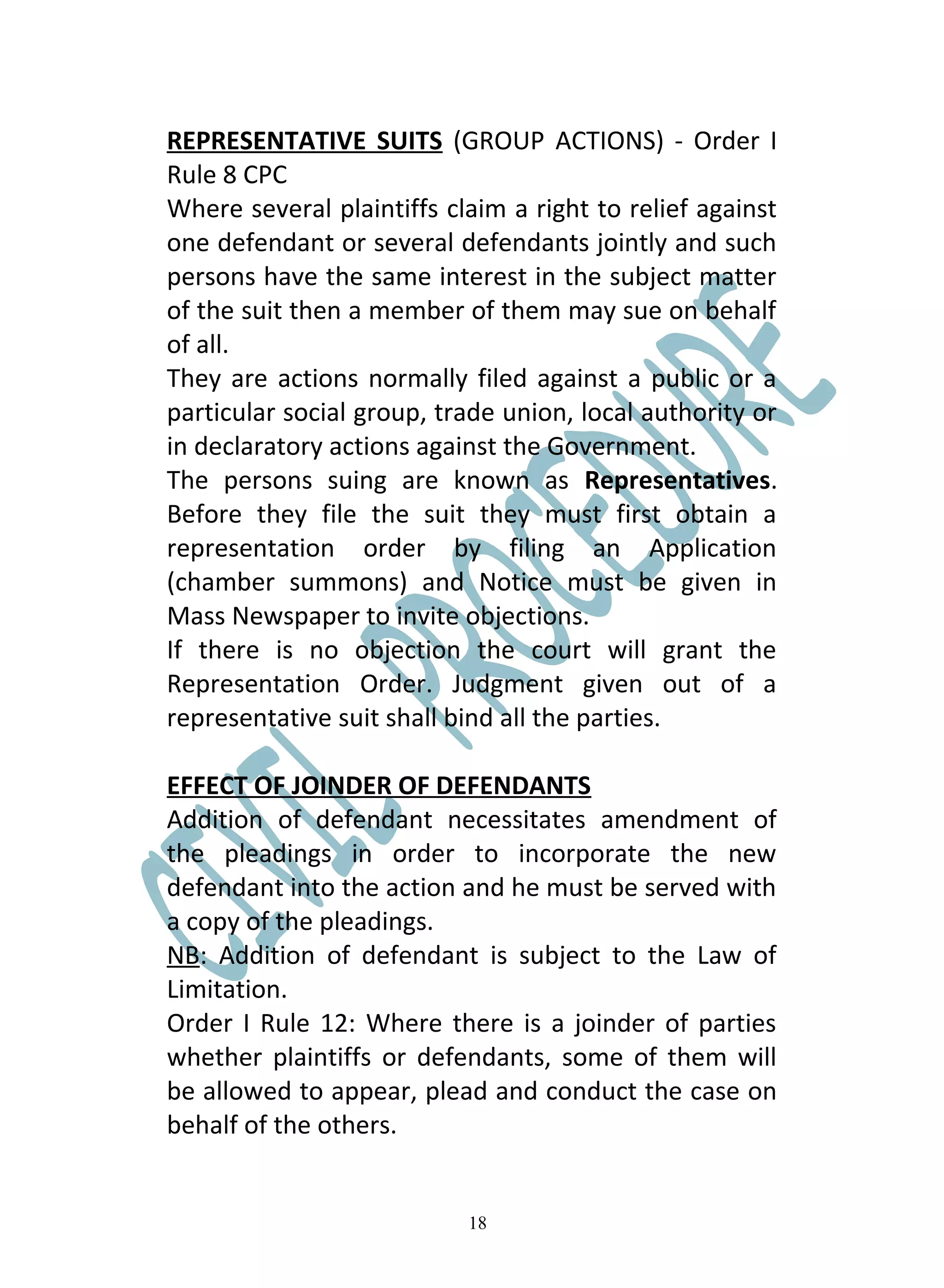 REPRESENTATIVE SUITS (GROUP ACTIONS) - Order I
Rule 8 CPC
Where several plaintiffs claim a right to relief against
one defendant or several defendants jointly and such
persons have the same interest in the subject matter
of the suit then a member of them may sue on behalf
of all.
They are actions normally filed against a public or a
particular social group, trade union, local authority or
in declaratory actions against the Government.
The persons suing are known as Representatives.
Before they file the suit they must first obtain a
representation order by filing an Application
(chamber summons) and Notice must be given in
Mass Newspaper to invite objections.
If there is no objection the court will grant the
Representation Order. Judgment given out of a
representative suit shall bind all the parties.

EFFECT OF JOINDER OF DEFENDANTS
Addition of defendant necessitates amendment of
the pleadings in order to incorporate the new
defendant into the action and he must be served with
a copy of the pleadings.
NB: Addition of defendant is subject to the Law of
Limitation.
Order I Rule 12: Where there is a joinder of parties
whether plaintiffs or defendants, some of them will
be allowed to appear, plead and conduct the case on
behalf of the others.


                           18
 