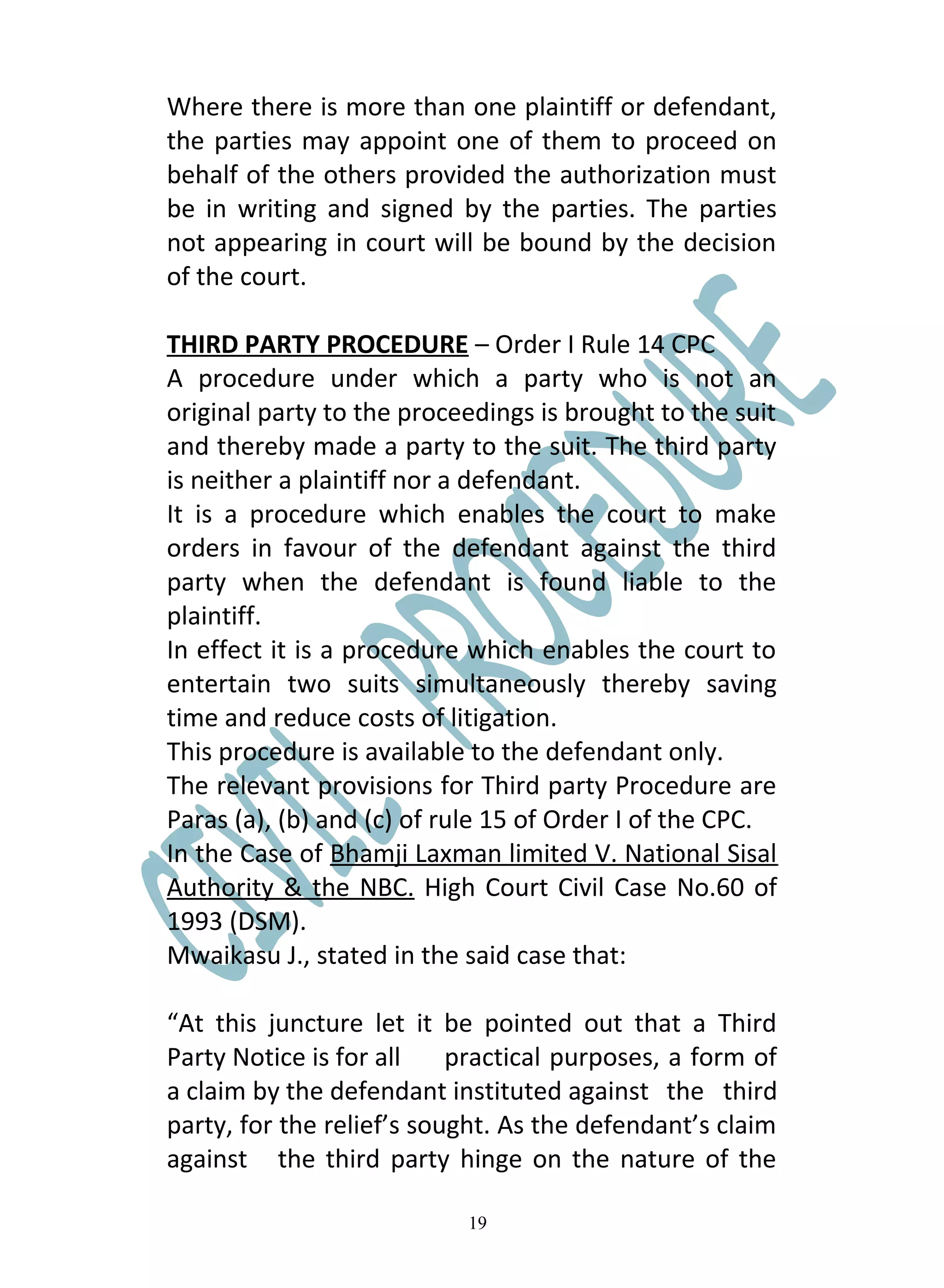 Where there is more than one plaintiff or defendant,
the parties may appoint one of them to proceed on
behalf of the others provided the authorization must
be in writing and signed by the parties. The parties
not appearing in court will be bound by the decision
of the court.

THIRD PARTY PROCEDURE – Order I Rule 14 CPC
A procedure under which a party who is not an
original party to the proceedings is brought to the suit
and thereby made a party to the suit. The third party
is neither a plaintiff nor a defendant.
It is a procedure which enables the court to make
orders in favour of the defendant against the third
party when the defendant is found liable to the
plaintiff.
In effect it is a procedure which enables the court to
entertain two suits simultaneously thereby saving
time and reduce costs of litigation.
This procedure is available to the defendant only.
The relevant provisions for Third party Procedure are
Paras (a), (b) and (c) of rule 15 of Order I of the CPC.
In the Case of Bhamji Laxman limited V. National Sisal
Authority & the NBC. High Court Civil Case No.60 of
1993 (DSM).
Mwaikasu J., stated in the said case that:

“At this juncture let it be pointed out that a Third
Party Notice is for all    practical purposes, a form of
a claim by the defendant instituted against the third
party, for the relief’s sought. As the defendant’s claim
against the third party hinge on the nature of the

                           19
 