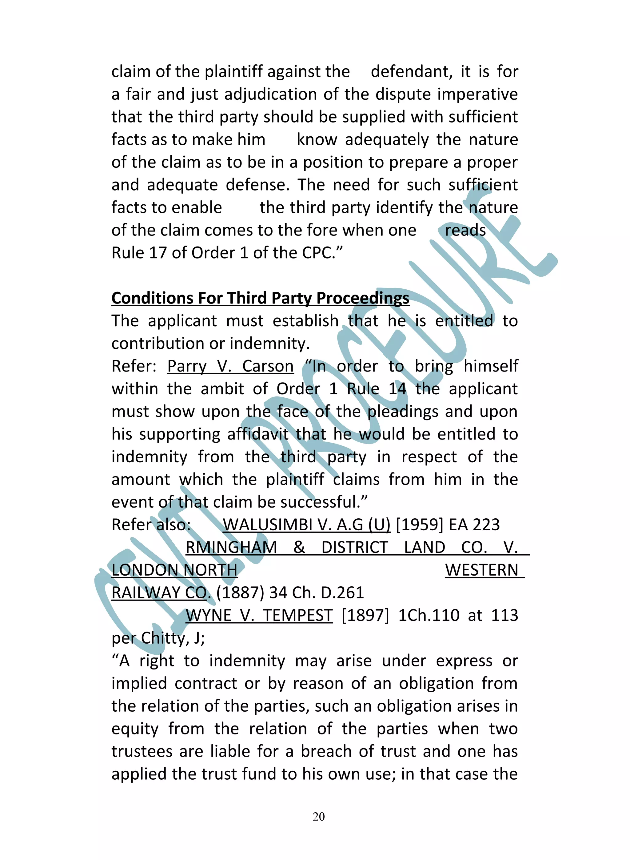 claim of the plaintiff against the defendant, it is for
a fair and just adjudication of the dispute imperative
that the third party should be supplied with sufficient
facts as to make him       know adequately the nature
of the claim as to be in a position to prepare a proper
and adequate defense. The need for such sufficient
facts to enable      the third party identify the nature
of the claim comes to the fore when one        reads
Rule 17 of Order 1 of the CPC.”

Conditions For Third Party Proceedings
The applicant must establish that he is entitled to
contribution or indemnity.
Refer: Parry V. Carson “In order to bring himself
within the ambit of Order 1 Rule 14 the applicant
must show upon the face of the pleadings and upon
his supporting affidavit that he would be entitled to
indemnity from the third party in respect of the
amount which the plaintiff claims from him in the
event of that claim be successful.”
Refer also:     WALUSIMBI V. A.G (U) [1959] EA 223
           RMINGHAM & DISTRICT LAND CO. V.
LONDON NORTH                                  WESTERN
RAILWAY CO. (1887) 34 Ch. D.261
           WYNE V. TEMPEST [1897] 1Ch.110 at 113
per Chitty, J;
“A right to indemnity may arise under express or
implied contract or by reason of an obligation from
the relation of the parties, such an obligation arises in
equity from the relation of the parties when two
trustees are liable for a breach of trust and one has
applied the trust fund to his own use; in that case the

                            20
 