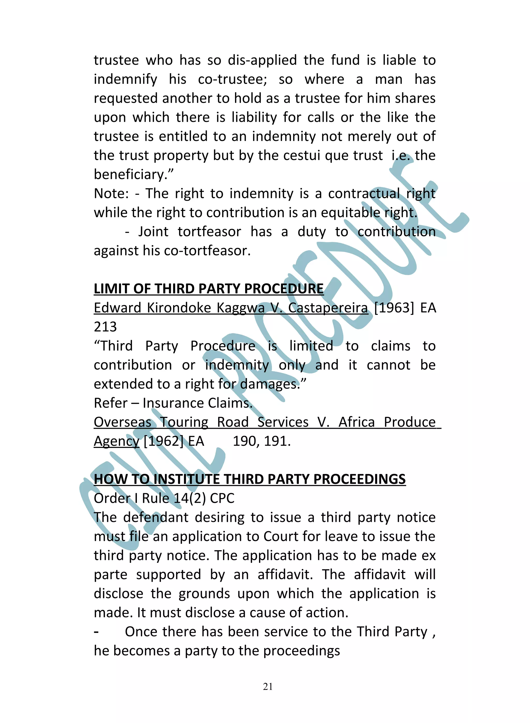 trustee who has so dis-applied the fund is liable to
indemnify his co-trustee; so where a man has
requested another to hold as a trustee for him shares
upon which there is liability for calls or the like the
trustee is entitled to an indemnity not merely out of
the trust property but by the cestui que trust i.e. the
beneficiary.”
Note: - The right to indemnity is a contractual right
while the right to contribution is an equitable right.
     - Joint tortfeasor has a duty to contribution
against his co-tortfeasor.

LIMIT OF THIRD PARTY PROCEDURE
Edward Kirondoke Kaggwa V. Castapereira [1963] EA
213
“Third Party Procedure is limited to claims to
contribution or indemnity only and it cannot be
extended to a right for damages.”
Refer – Insurance Claims.
Overseas Touring Road Services V. Africa Produce
Agency [1962] EA      190, 191.

HOW TO INSTITUTE THIRD PARTY PROCEEDINGS
Order I Rule 14(2) CPC
The defendant desiring to issue a third party notice
must file an application to Court for leave to issue the
third party notice. The application has to be made ex
parte supported by an affidavit. The affidavit will
disclose the grounds upon which the application is
made. It must disclose a cause of action.
-    Once there has been service to the Third Party ,
he becomes a party to the proceedings

                           21
 