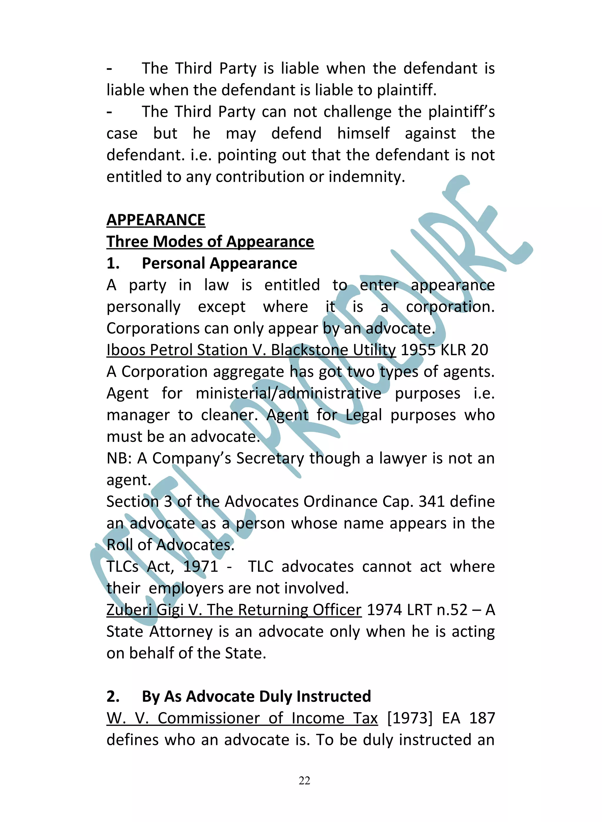 -     The Third Party is liable when the defendant is
liable when the defendant is liable to plaintiff.
-     The Third Party can not challenge the plaintiff’s
case but he may defend himself against the
defendant. i.e. pointing out that the defendant is not
entitled to any contribution or indemnity.

APPEARANCE
Three Modes of Appearance
1. Personal Appearance
A party in law is entitled to enter appearance
personally except where it is a corporation.
Corporations can only appear by an advocate.
Iboos Petrol Station V. Blackstone Utility 1955 KLR 20
A Corporation aggregate has got two types of agents.
Agent for ministerial/administrative purposes i.e.
manager to cleaner. Agent for Legal purposes who
must be an advocate.
NB: A Company’s Secretary though a lawyer is not an
agent.
Section 3 of the Advocates Ordinance Cap. 341 define
an advocate as a person whose name appears in the
Roll of Advocates.
TLCs Act, 1971 - TLC advocates cannot act where
their employers are not involved.
Zuberi Gigi V. The Returning Officer 1974 LRT n.52 – A
State Attorney is an advocate only when he is acting
on behalf of the State.

2. By As Advocate Duly Instructed
W. V. Commissioner of Income Tax [1973] EA 187
defines who an advocate is. To be duly instructed an

                           22
 