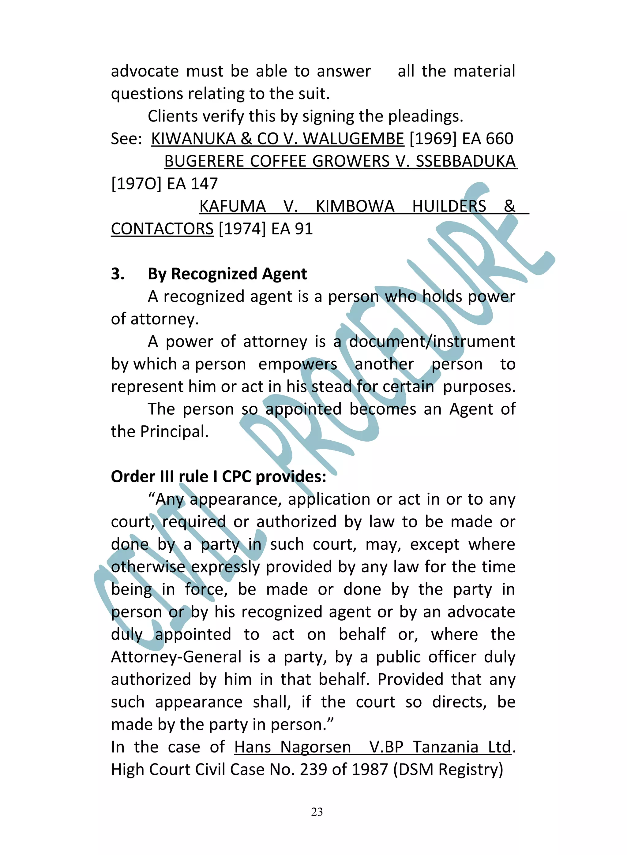 advocate must be able to answer all the material
questions relating to the suit.
     Clients verify this by signing the pleadings.
See: KIWANUKA & CO V. WALUGEMBE [1969] EA 660
        BUGERERE COFFEE GROWERS V. SSEBBADUKA
[197O] EA 147
            KAFUMA V. KIMBOWA HUILDERS &
CONTACTORS [1974] EA 91

3.   By Recognized Agent
     A recognized agent is a person who holds power
of attorney.
     A power of attorney is a document/instrument
by which a person empowers another person to
represent him or act in his stead for certain purposes.
     The person so appointed becomes an Agent of
the Principal.

Order III rule I CPC provides:
     “Any appearance, application or act in or to any
court, required or authorized by law to be made or
done by a party in such court, may, except where
otherwise expressly provided by any law for the time
being in force, be made or done by the party in
person or by his recognized agent or by an advocate
duly appointed to act on behalf or, where the
Attorney-General is a party, by a public officer duly
authorized by him in that behalf. Provided that any
such appearance shall, if the court so directs, be
made by the party in person.”
In the case of Hans Nagorsen V.BP Tanzania Ltd.
High Court Civil Case No. 239 of 1987 (DSM Registry)

                           23
 