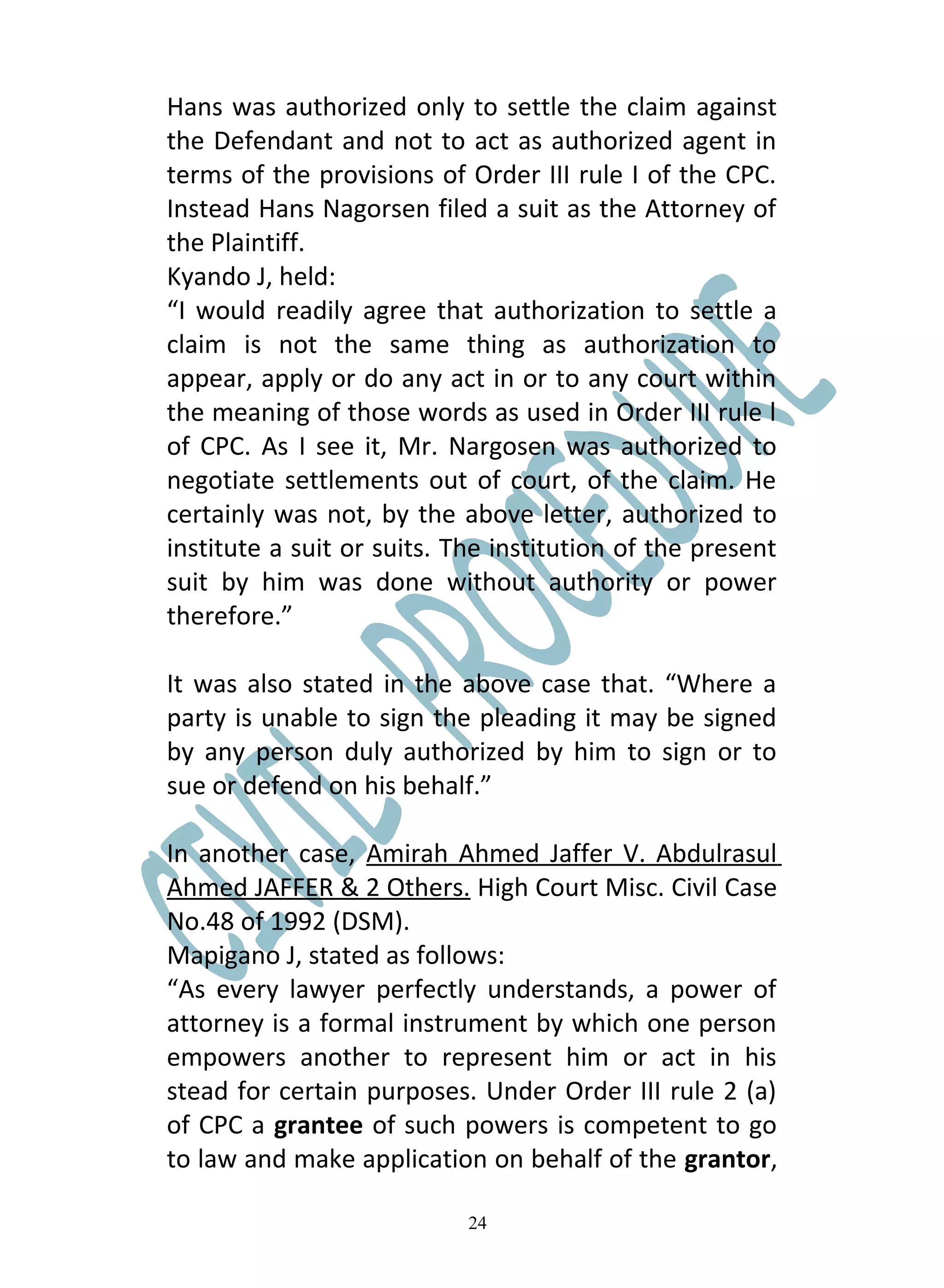 Hans was authorized only to settle the claim against
the Defendant and not to act as authorized agent in
terms of the provisions of Order III rule I of the CPC.
Instead Hans Nagorsen filed a suit as the Attorney of
the Plaintiff.
Kyando J, held:
“I would readily agree that authorization to settle a
claim is not the same thing as authorization to
appear, apply or do any act in or to any court within
the meaning of those words as used in Order III rule l
of CPC. As I see it, Mr. Nargosen was authorized to
negotiate settlements out of court, of the claim. He
certainly was not, by the above letter, authorized to
institute a suit or suits. The institution of the present
suit by him was done without authority or power
therefore.”

It was also stated in the above case that. “Where a
party is unable to sign the pleading it may be signed
by any person duly authorized by him to sign or to
sue or defend on his behalf.”

In another case, Amirah Ahmed Jaffer V. Abdulrasul
Ahmed JAFFER & 2 Others. High Court Misc. Civil Case
No.48 of 1992 (DSM).
Mapigano J, stated as follows:
“As every lawyer perfectly understands, a power of
attorney is a formal instrument by which one person
empowers another to represent him or act in his
stead for certain purposes. Under Order III rule 2 (a)
of CPC a grantee of such powers is competent to go
to law and make application on behalf of the grantor,

                            24
 