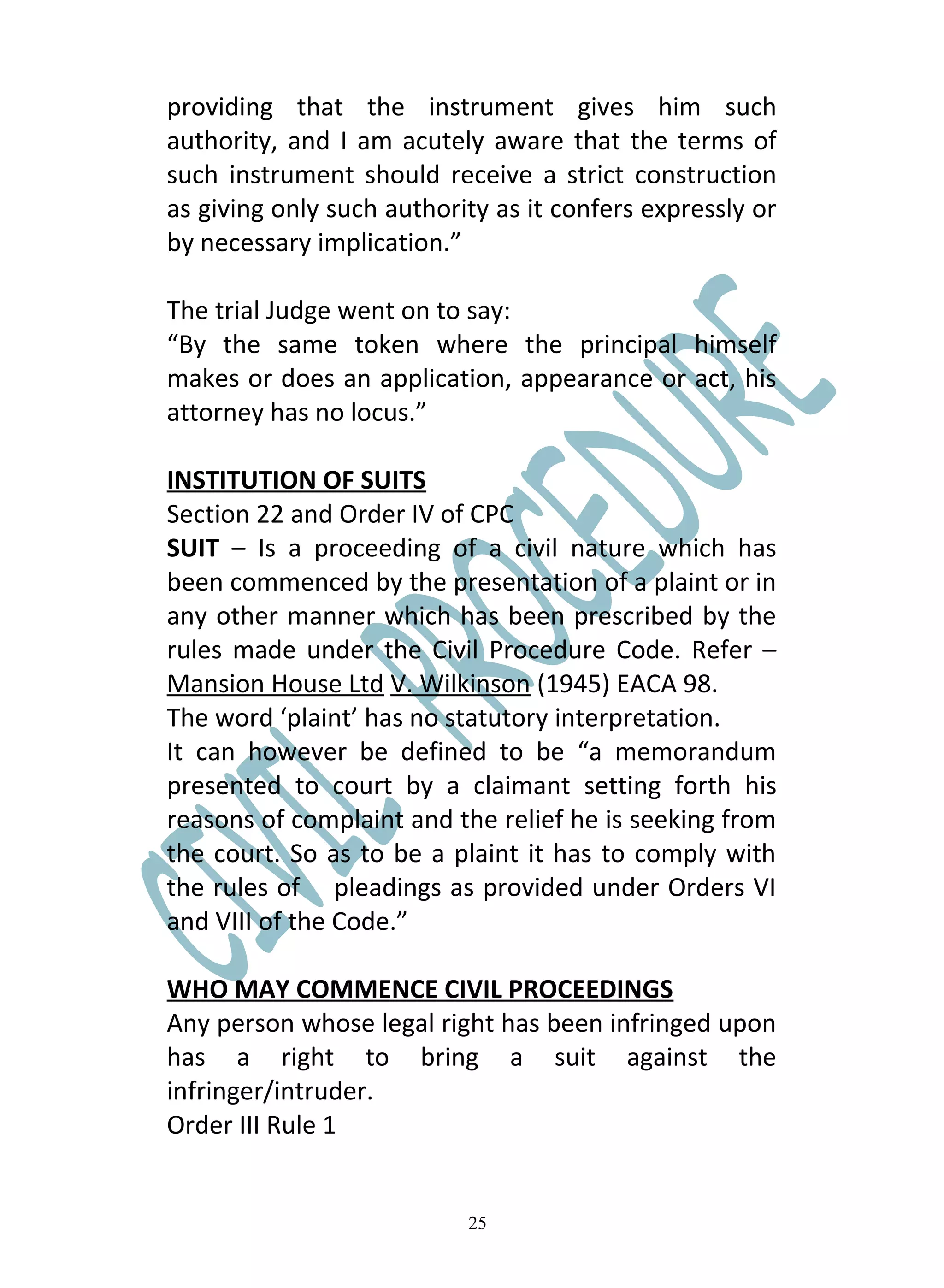 providing that the instrument gives him such
authority, and I am acutely aware that the terms of
such instrument should receive a strict construction
as giving only such authority as it confers expressly or
by necessary implication.”

The trial Judge went on to say:
“By the same token where the principal himself
makes or does an application, appearance or act, his
attorney has no locus.”

INSTITUTION OF SUITS
Section 22 and Order IV of CPC
SUIT – Is a proceeding of a civil nature which has
been commenced by the presentation of a plaint or in
any other manner which has been prescribed by the
rules made under the Civil Procedure Code. Refer –
Mansion House Ltd V. Wilkinson (1945) EACA 98.
The word ‘plaint’ has no statutory interpretation.
It can however be defined to be “a memorandum
presented to court by a claimant setting forth his
reasons of complaint and the relief he is seeking from
the court. So as to be a plaint it has to comply with
the rules of pleadings as provided under Orders VI
and VIII of the Code.”

WHO MAY COMMENCE CIVIL PROCEEDINGS
Any person whose legal right has been infringed upon
has a right to bring a suit against the
infringer/intruder.
Order III Rule 1


                           25
 