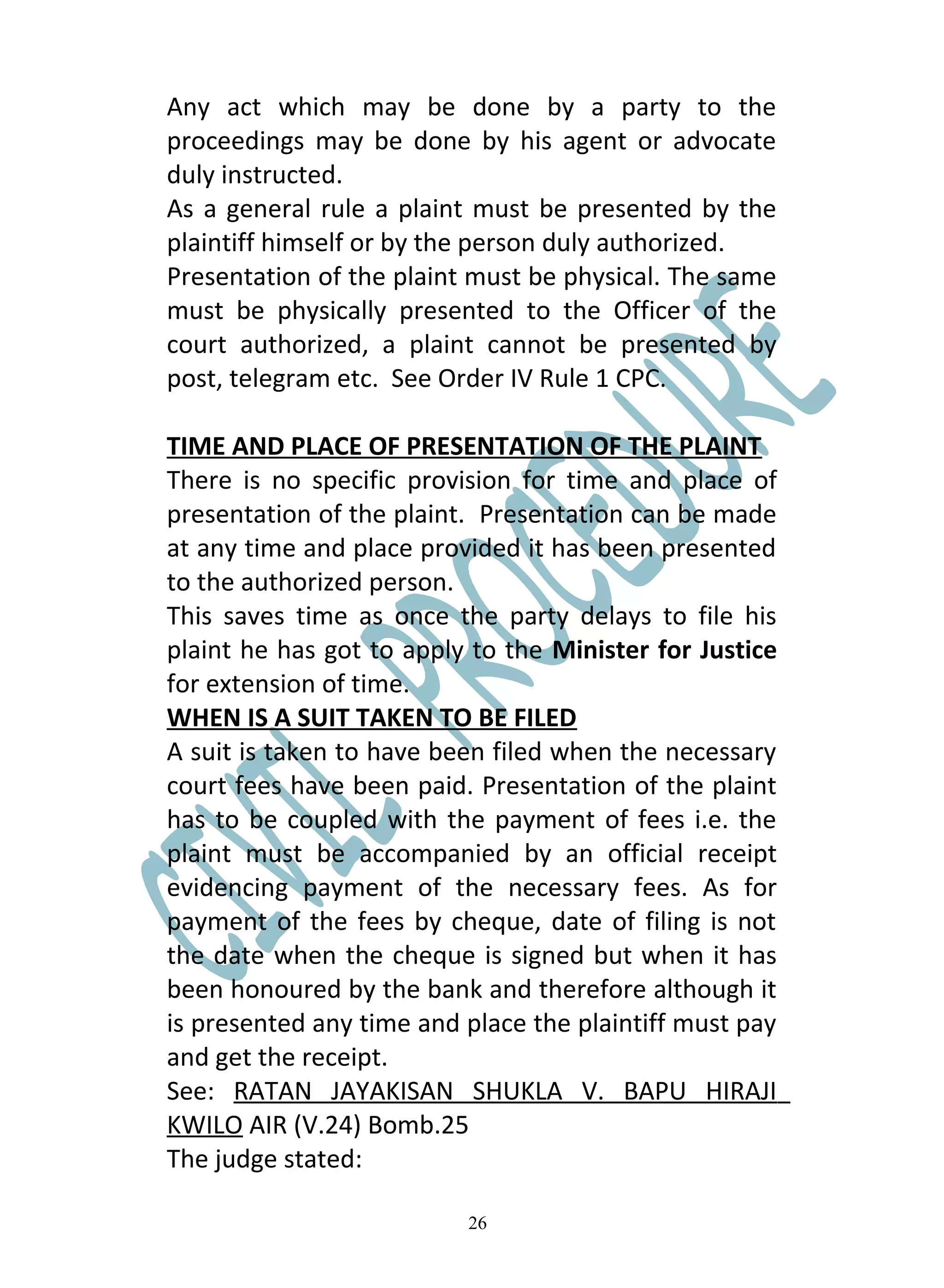 Any act which may be done by a party to the
proceedings may be done by his agent or advocate
duly instructed.
As a general rule a plaint must be presented by the
plaintiff himself or by the person duly authorized.
Presentation of the plaint must be physical. The same
must be physically presented to the Officer of the
court authorized, a plaint cannot be presented by
post, telegram etc. See Order IV Rule 1 CPC.

TIME AND PLACE OF PRESENTATION OF THE PLAINT
There is no specific provision for time and place of
presentation of the plaint. Presentation can be made
at any time and place provided it has been presented
to the authorized person.
This saves time as once the party delays to file his
plaint he has got to apply to the Minister for Justice
for extension of time.
WHEN IS A SUIT TAKEN TO BE FILED
A suit is taken to have been filed when the necessary
court fees have been paid. Presentation of the plaint
has to be coupled with the payment of fees i.e. the
plaint must be accompanied by an official receipt
evidencing payment of the necessary fees. As for
payment of the fees by cheque, date of filing is not
the date when the cheque is signed but when it has
been honoured by the bank and therefore although it
is presented any time and place the plaintiff must pay
and get the receipt.
See: RATAN JAYAKISAN SHUKLA V. BAPU HIRAJI
KWILO AIR (V.24) Bomb.25
The judge stated:

                          26
 