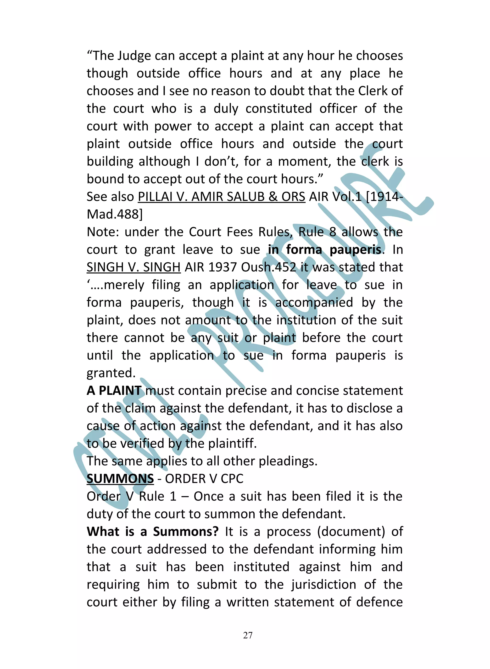 “The Judge can accept a plaint at any hour he chooses
though outside office hours and at any place he
chooses and I see no reason to doubt that the Clerk of
the court who is a duly constituted officer of the
court with power to accept a plaint can accept that
plaint outside office hours and outside the court
building although I don’t, for a moment, the clerk is
bound to accept out of the court hours.”
See also PILLAI V. AMIR SALUB & ORS AIR Vol.1 [1914-
Mad.488]
Note: under the Court Fees Rules, Rule 8 allows the
court to grant leave to sue in forma pauperis. In
SINGH V. SINGH AIR 1937 Oush.452 it was stated that
‘….merely filing an application for leave to sue in
forma pauperis, though it is accompanied by the
plaint, does not amount to the institution of the suit
there cannot be any suit or plaint before the court
until the application to sue in forma pauperis is
granted.
A PLAINT must contain precise and concise statement
of the claim against the defendant, it has to disclose a
cause of action against the defendant, and it has also
to be verified by the plaintiff.
The same applies to all other pleadings.
SUMMONS - ORDER V CPC
Order V Rule 1 – Once a suit has been filed it is the
duty of the court to summon the defendant.
What is a Summons? It is a process (document) of
the court addressed to the defendant informing him
that a suit has been instituted against him and
requiring him to submit to the jurisdiction of the
court either by filing a written statement of defence

                           27
 