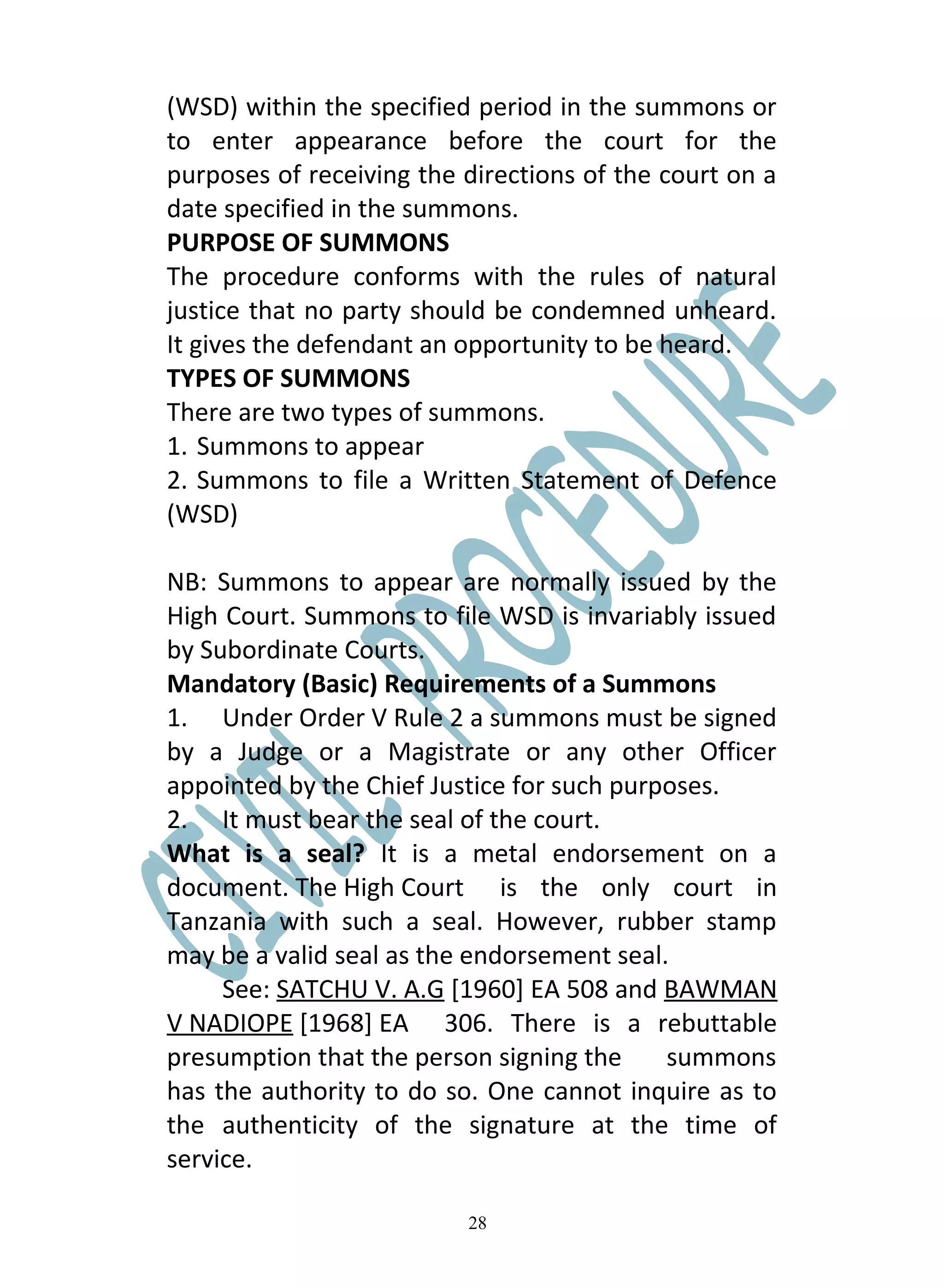(WSD) within the specified period in the summons or
to enter appearance before the court for the
purposes of receiving the directions of the court on a
date specified in the summons.
PURPOSE OF SUMMONS
The procedure conforms with the rules of natural
justice that no party should be condemned unheard.
It gives the defendant an opportunity to be heard.
TYPES OF SUMMONS
There are two types of summons.
1. Summons to appear
2. Summons to file a Written Statement of Defence
(WSD)

NB: Summons to appear are normally issued by the
High Court. Summons to file WSD is invariably issued
by Subordinate Courts.
Mandatory (Basic) Requirements of a Summons
1. Under Order V Rule 2 a summons must be signed
by a Judge or a Magistrate or any other Officer
appointed by the Chief Justice for such purposes.
2. It must bear the seal of the court.
What is a seal? It is a metal endorsement on a
document. The High Court is the only court in
Tanzania with such a seal. However, rubber stamp
may be a valid seal as the endorsement seal.
     See: SATCHU V. A.G [1960] EA 508 and BAWMAN
V NADIOPE [1968] EA 306. There is a rebuttable
presumption that the person signing the     summons
has the authority to do so. One cannot inquire as to
the authenticity of the signature at the time of
service.

                          28
 