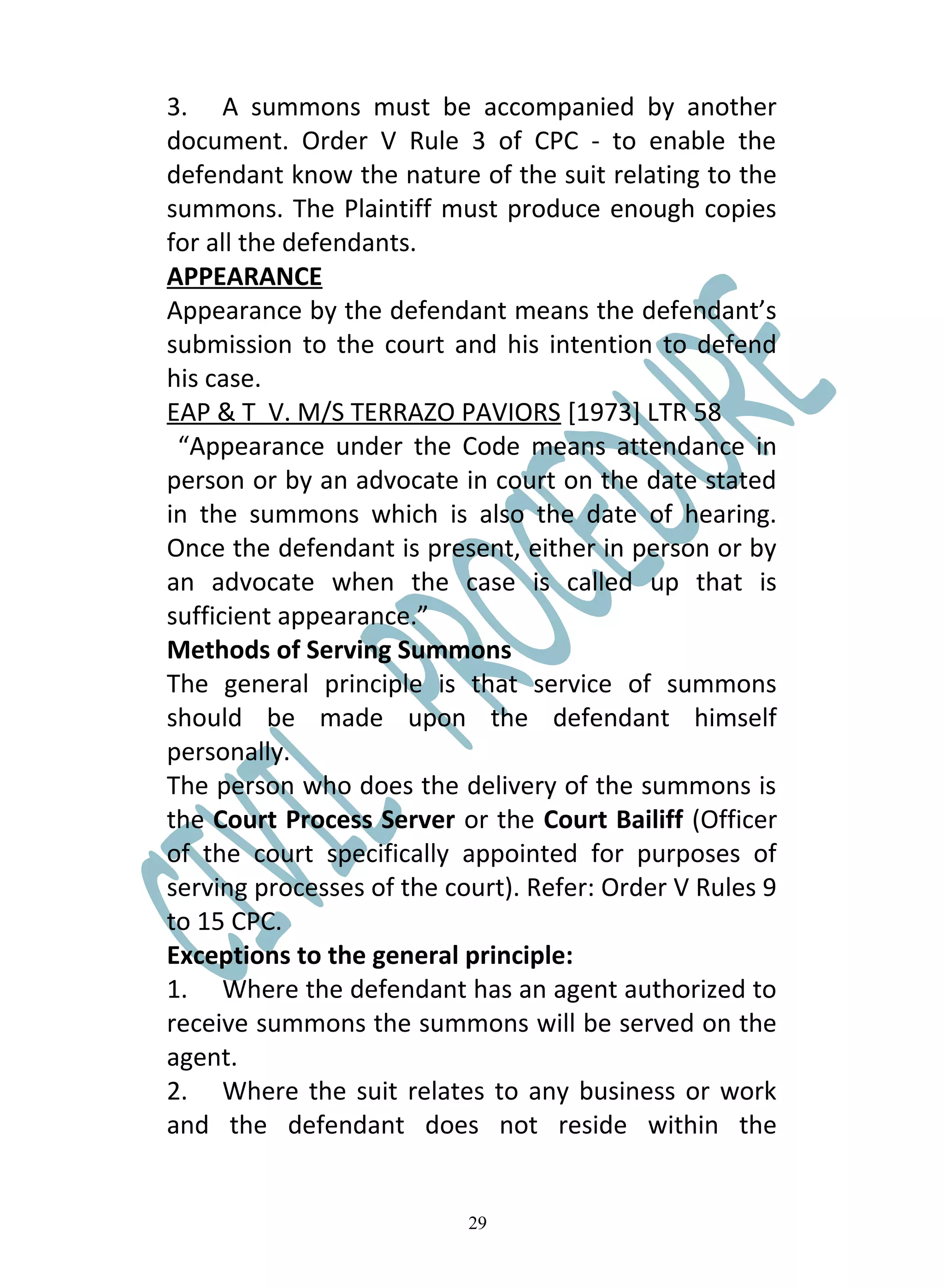 3. A summons must be accompanied by another
document. Order V Rule 3 of CPC - to enable the
defendant know the nature of the suit relating to the
summons. The Plaintiff must produce enough copies
for all the defendants.
APPEARANCE
Appearance by the defendant means the defendant’s
submission to the court and his intention to defend
his case.
EAP & T V. M/S TERRAZO PAVIORS [1973] LTR 58
 “Appearance under the Code means attendance in
person or by an advocate in court on the date stated
in the summons which is also the date of hearing.
Once the defendant is present, either in person or by
an advocate when the case is called up that is
sufficient appearance.”
Methods of Serving Summons
The general principle is that service of summons
should be made upon the defendant himself
personally.
The person who does the delivery of the summons is
the Court Process Server or the Court Bailiff (Officer
of the court specifically appointed for purposes of
serving processes of the court). Refer: Order V Rules 9
to 15 CPC.
Exceptions to the general principle:
1. Where the defendant has an agent authorized to
receive summons the summons will be served on the
agent.
2. Where the suit relates to any business or work
and the defendant does not reside within the


                           29
 