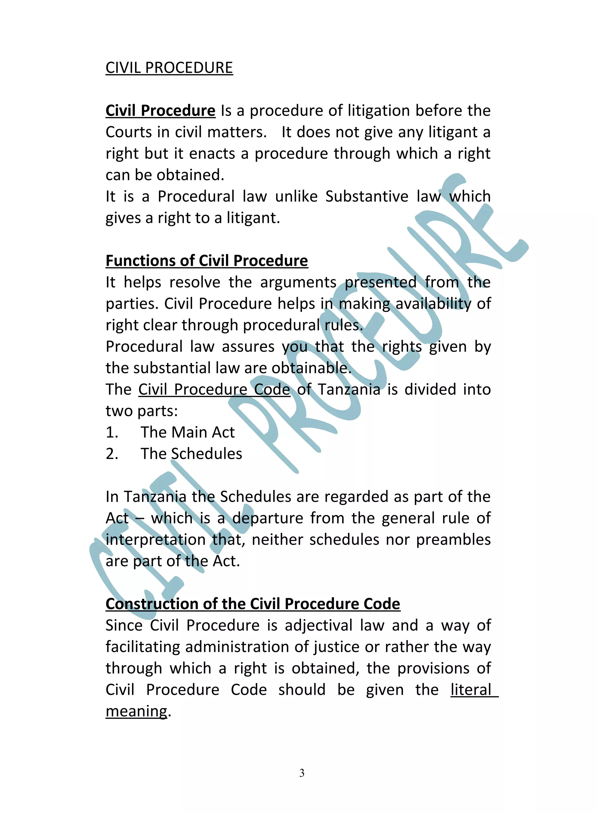 CIVIL PROCEDURE

Civil Procedure Is a procedure of litigation before the
Courts in civil matters. It does not give any litigant a
right but it enacts a procedure through which a right
can be obtained.
It is a Procedural law unlike Substantive law which
gives a right to a litigant.

Functions of Civil Procedure
It helps resolve the arguments presented from the
parties. Civil Procedure helps in making availability of
right clear through procedural rules.
Procedural law assures you that the rights given by
the substantial law are obtainable.
The Civil Procedure Code of Tanzania is divided into
two parts:
1. The Main Act
2. The Schedules

In Tanzania the Schedules are regarded as part of the
Act – which is a departure from the general rule of
interpretation that, neither schedules nor preambles
are part of the Act.

Construction of the Civil Procedure Code
Since Civil Procedure is adjectival law and a way of
facilitating administration of justice or rather the way
through which a right is obtained, the provisions of
Civil Procedure Code should be given the literal
meaning.


                            3
 