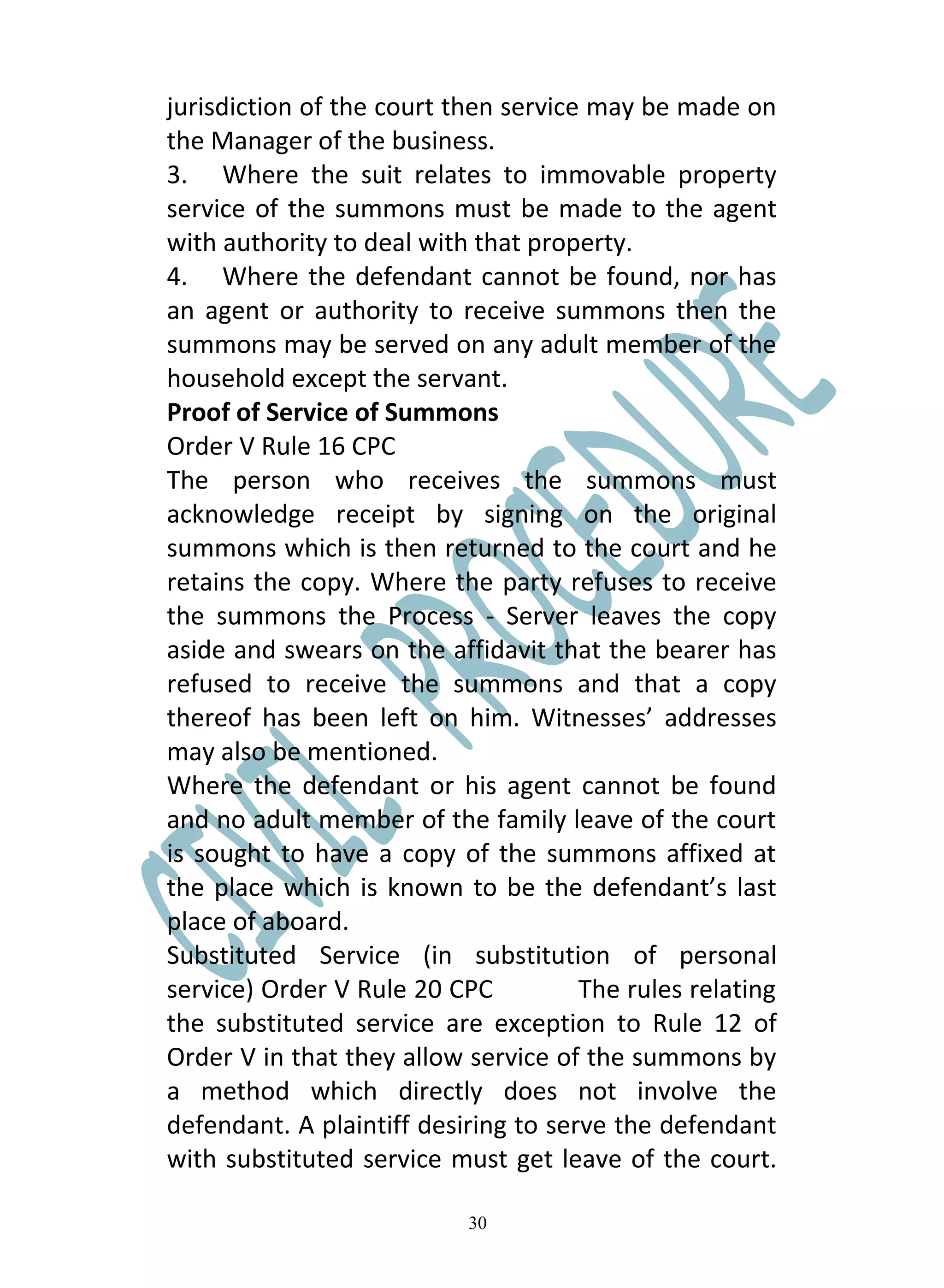 jurisdiction of the court then service may be made on
the Manager of the business.
3. Where the suit relates to immovable property
service of the summons must be made to the agent
with authority to deal with that property.
4. Where the defendant cannot be found, nor has
an agent or authority to receive summons then the
summons may be served on any adult member of the
household except the servant.
Proof of Service of Summons
Order V Rule 16 CPC
The person who receives the summons must
acknowledge receipt by signing on the original
summons which is then returned to the court and he
retains the copy. Where the party refuses to receive
the summons the Process - Server leaves the copy
aside and swears on the affidavit that the bearer has
refused to receive the summons and that a copy
thereof has been left on him. Witnesses’ addresses
may also be mentioned.
Where the defendant or his agent cannot be found
and no adult member of the family leave of the court
is sought to have a copy of the summons affixed at
the place which is known to be the defendant’s last
place of aboard.
Substituted Service (in substitution of personal
service) Order V Rule 20 CPC          The rules relating
the substituted service are exception to Rule 12 of
Order V in that they allow service of the summons by
a method which directly does not involve the
defendant. A plaintiff desiring to serve the defendant
with substituted service must get leave of the court.

                           30
 