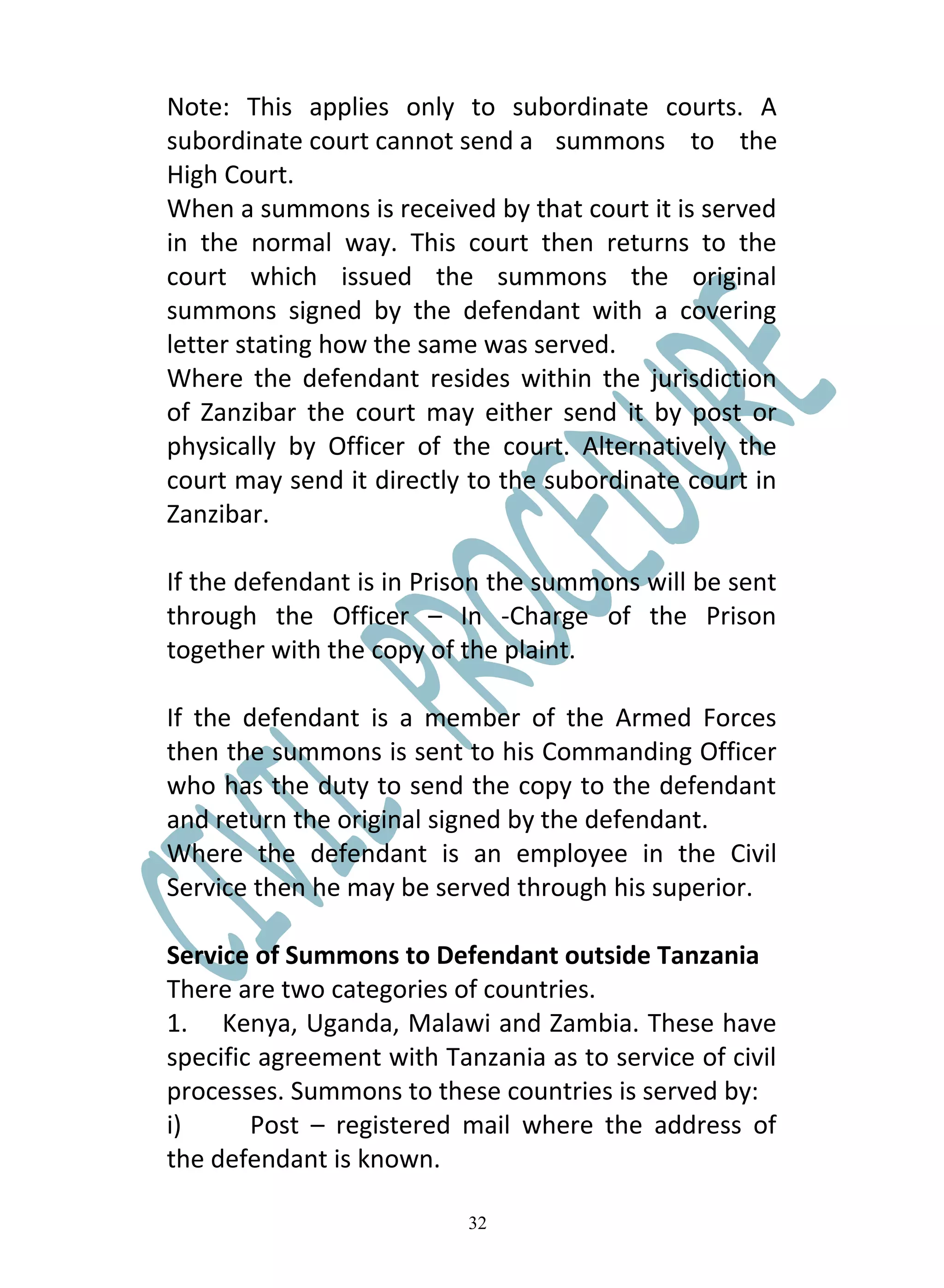 Note: This applies only to subordinate courts. A
subordinate court cannot send a summons to the
High Court.
When a summons is received by that court it is served
in the normal way. This court then returns to the
court which issued the summons the original
summons signed by the defendant with a covering
letter stating how the same was served.
Where the defendant resides within the jurisdiction
of Zanzibar the court may either send it by post or
physically by Officer of the court. Alternatively the
court may send it directly to the subordinate court in
Zanzibar.

If the defendant is in Prison the summons will be sent
through the Officer – In -Charge of the Prison
together with the copy of the plaint.

If the defendant is a member of the Armed Forces
then the summons is sent to his Commanding Officer
who has the duty to send the copy to the defendant
and return the original signed by the defendant.
Where the defendant is an employee in the Civil
Service then he may be served through his superior.

Service of Summons to Defendant outside Tanzania
There are two categories of countries.
1. Kenya, Uganda, Malawi and Zambia. These have
specific agreement with Tanzania as to service of civil
processes. Summons to these countries is served by:
i)      Post – registered mail where the address of
the defendant is known.

                           32
 