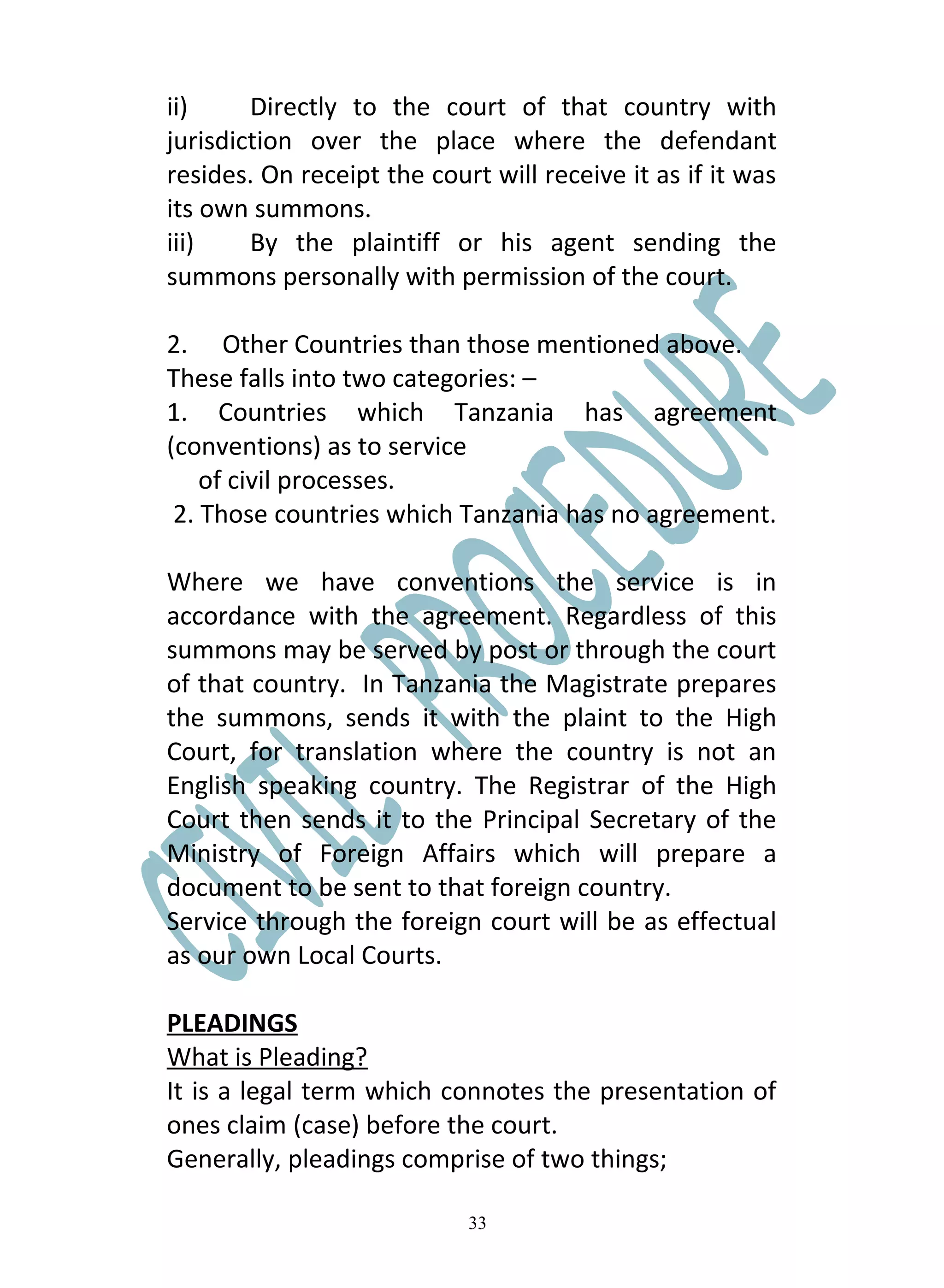 ii)     Directly to the court of that country with
jurisdiction over the place where the defendant
resides. On receipt the court will receive it as if it was
its own summons.
iii)    By the plaintiff or his agent sending the
summons personally with permission of the court.

2. Other Countries than those mentioned above.
These falls into two categories: –
1. Countries which Tanzania has agreement
(conventions) as to service
    of civil processes.
 2. Those countries which Tanzania has no agreement.

Where we have conventions the service is in
accordance with the agreement. Regardless of this
summons may be served by post or through the court
of that country. In Tanzania the Magistrate prepares
the summons, sends it with the plaint to the High
Court, for translation where the country is not an
English speaking country. The Registrar of the High
Court then sends it to the Principal Secretary of the
Ministry of Foreign Affairs which will prepare a
document to be sent to that foreign country.
Service through the foreign court will be as effectual
as our own Local Courts.

PLEADINGS
What is Pleading?
It is a legal term which connotes the presentation of
ones claim (case) before the court.
Generally, pleadings comprise of two things;

                            33
 