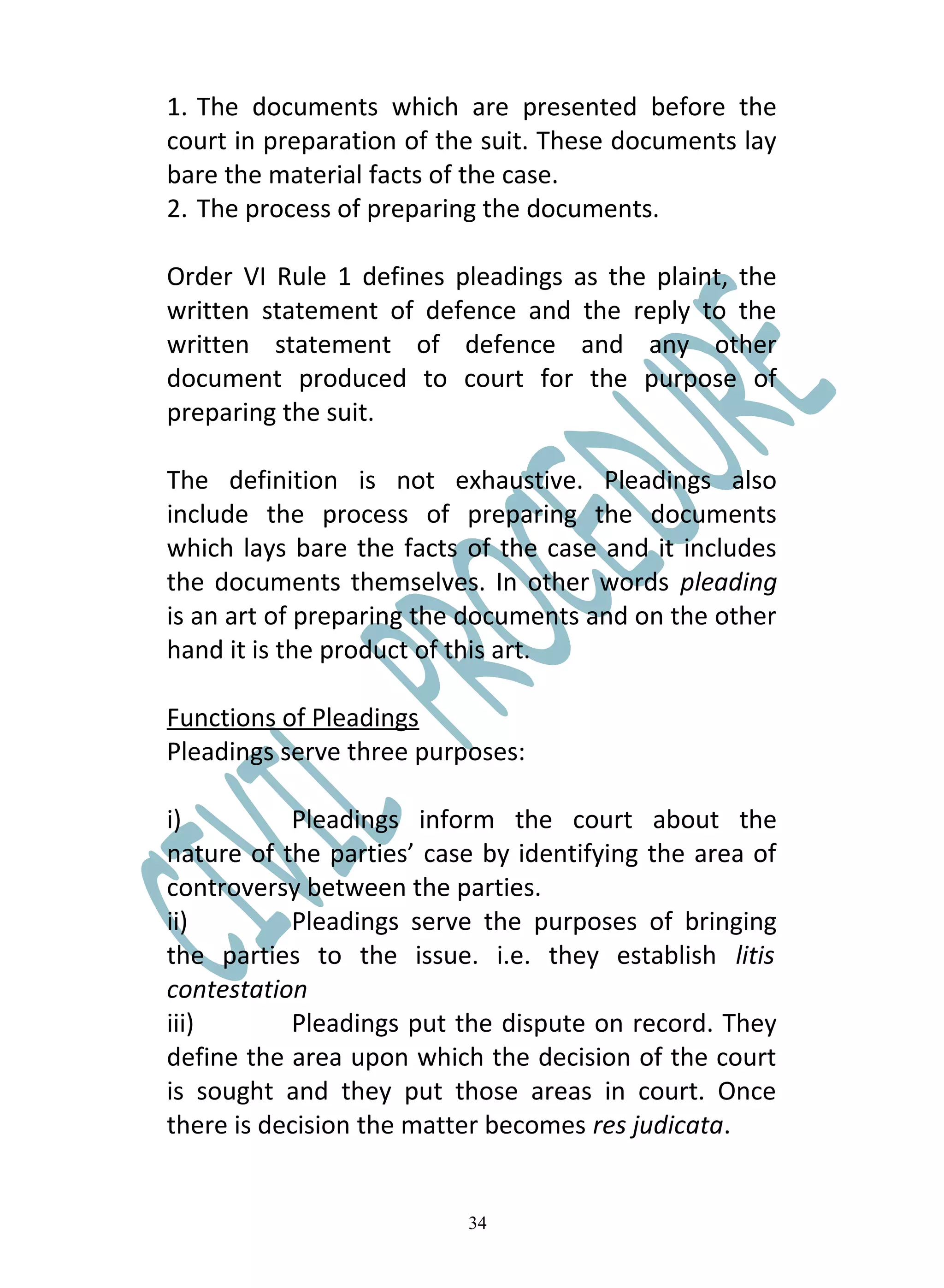 1. The documents which are presented before the
court in preparation of the suit. These documents lay
bare the material facts of the case.
2. The process of preparing the documents.

Order VI Rule 1 defines pleadings as the plaint, the
written statement of defence and the reply to the
written statement of defence and any other
document produced to court for the purpose of
preparing the suit.

The definition is not exhaustive. Pleadings also
include the process of preparing the documents
which lays bare the facts of the case and it includes
the documents themselves. In other words pleading
is an art of preparing the documents and on the other
hand it is the product of this art.

Functions of Pleadings
Pleadings serve three purposes:

i)         Pleadings inform the court about the
nature of the parties’ case by identifying the area of
controversy between the parties.
ii)        Pleadings serve the purposes of bringing
the parties to the issue. i.e. they establish litis
contestation
iii)       Pleadings put the dispute on record. They
define the area upon which the decision of the court
is sought and they put those areas in court. Once
there is decision the matter becomes res judicata.


                          34
 