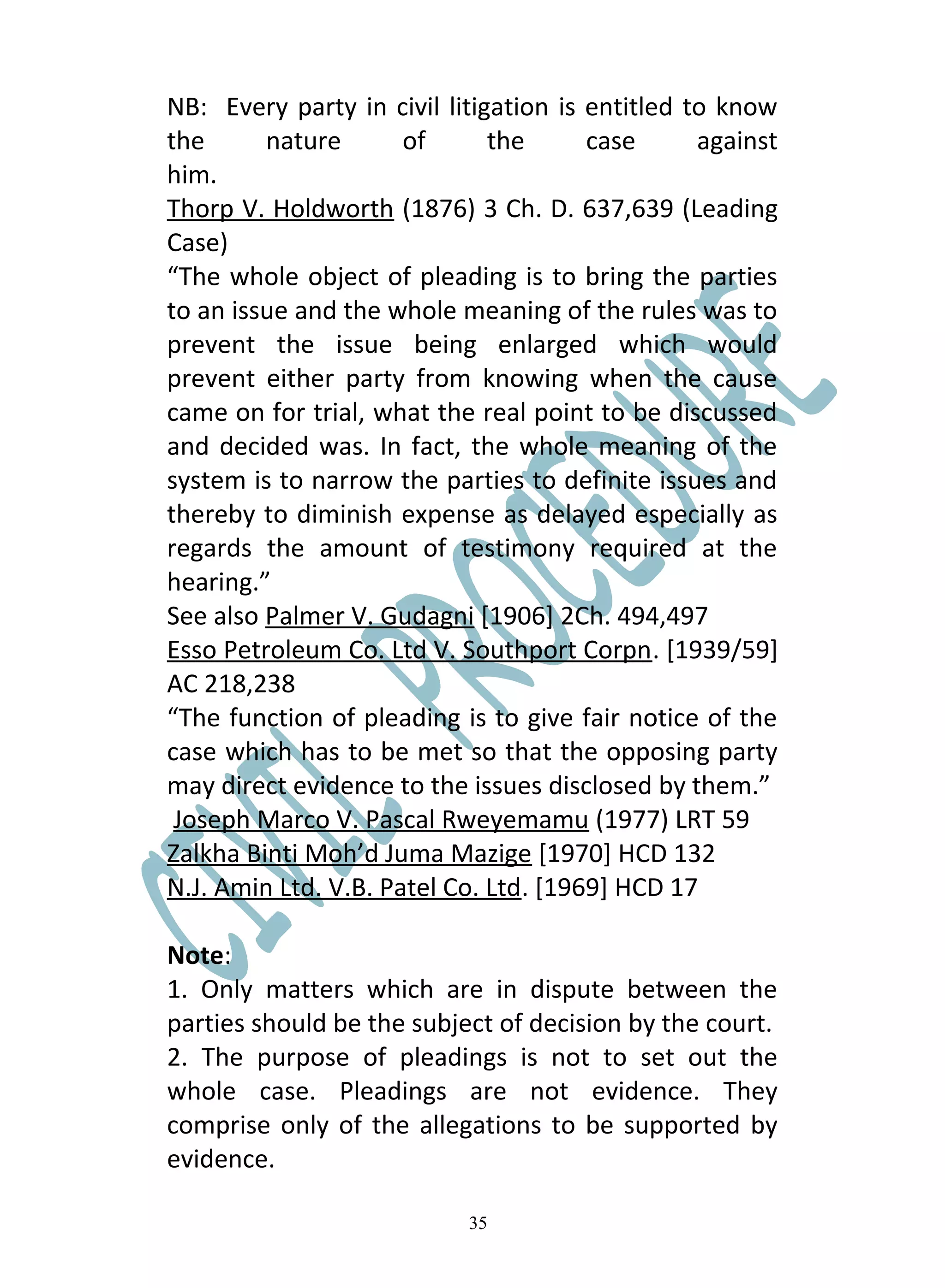 NB: Every party in civil litigation is entitled to know
the      nature       of      the      case      against
him.
Thorp V. Holdworth (1876) 3 Ch. D. 637,639 (Leading
Case)
“The whole object of pleading is to bring the parties
to an issue and the whole meaning of the rules was to
prevent the issue being enlarged which would
prevent either party from knowing when the cause
came on for trial, what the real point to be discussed
and decided was. In fact, the whole meaning of the
system is to narrow the parties to definite issues and
thereby to diminish expense as delayed especially as
regards the amount of testimony required at the
hearing.”
See also Palmer V. Gudagni [1906] 2Ch. 494,497
Esso Petroleum Co. Ltd V. Southport Corpn. [1939/59]
AC 218,238
“The function of pleading is to give fair notice of the
case which has to be met so that the opposing party
may direct evidence to the issues disclosed by them.”
 Joseph Marco V. Pascal Rweyemamu (1977) LRT 59
Zalkha Binti Moh’d Juma Mazige [1970] HCD 132
N.J. Amin Ltd. V.B. Patel Co. Ltd. [1969] HCD 17

Note:
1. Only matters which are in dispute between the
parties should be the subject of decision by the court.
2. The purpose of pleadings is not to set out the
whole case. Pleadings are not evidence. They
comprise only of the allegations to be supported by
evidence.

                           35
 