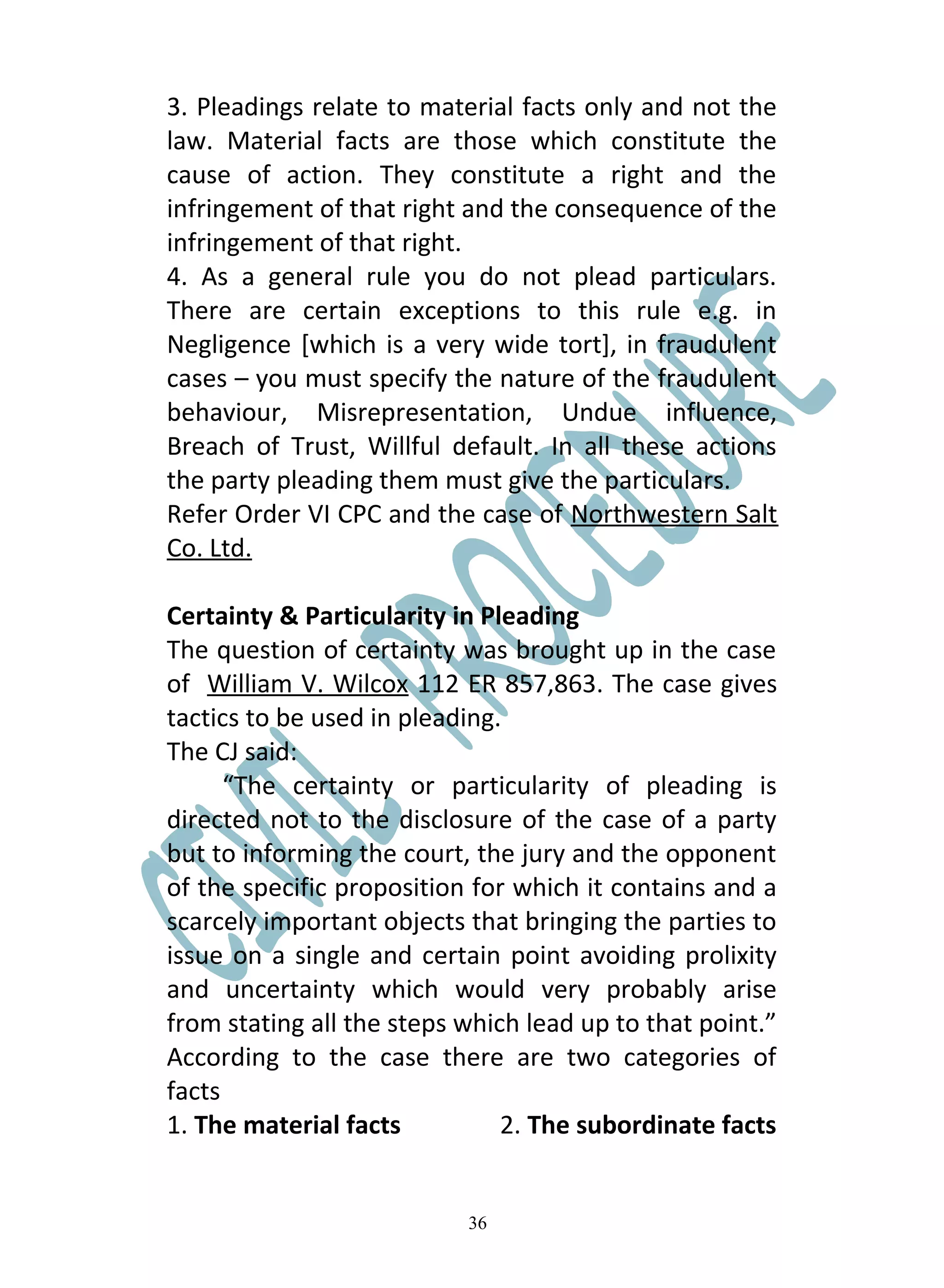 3. Pleadings relate to material facts only and not the
law. Material facts are those which constitute the
cause of action. They constitute a right and the
infringement of that right and the consequence of the
infringement of that right.
4. As a general rule you do not plead particulars.
There are certain exceptions to this rule e.g. in
Negligence [which is a very wide tort], in fraudulent
cases – you must specify the nature of the fraudulent
behaviour, Misrepresentation, Undue influence,
Breach of Trust, Willful default. In all these actions
the party pleading them must give the particulars.
Refer Order VI CPC and the case of Northwestern Salt
Co. Ltd.

Certainty & Particularity in Pleading
The question of certainty was brought up in the case
of William V. Wilcox 112 ER 857,863. The case gives
tactics to be used in pleading.
The CJ said:
      “The certainty or particularity of pleading is
directed not to the disclosure of the case of a party
but to informing the court, the jury and the opponent
of the specific proposition for which it contains and a
scarcely important objects that bringing the parties to
issue on a single and certain point avoiding prolixity
and uncertainty which would very probably arise
from stating all the steps which lead up to that point.”
According to the case there are two categories of
facts
1. The material facts          2. The subordinate facts


                           36
 