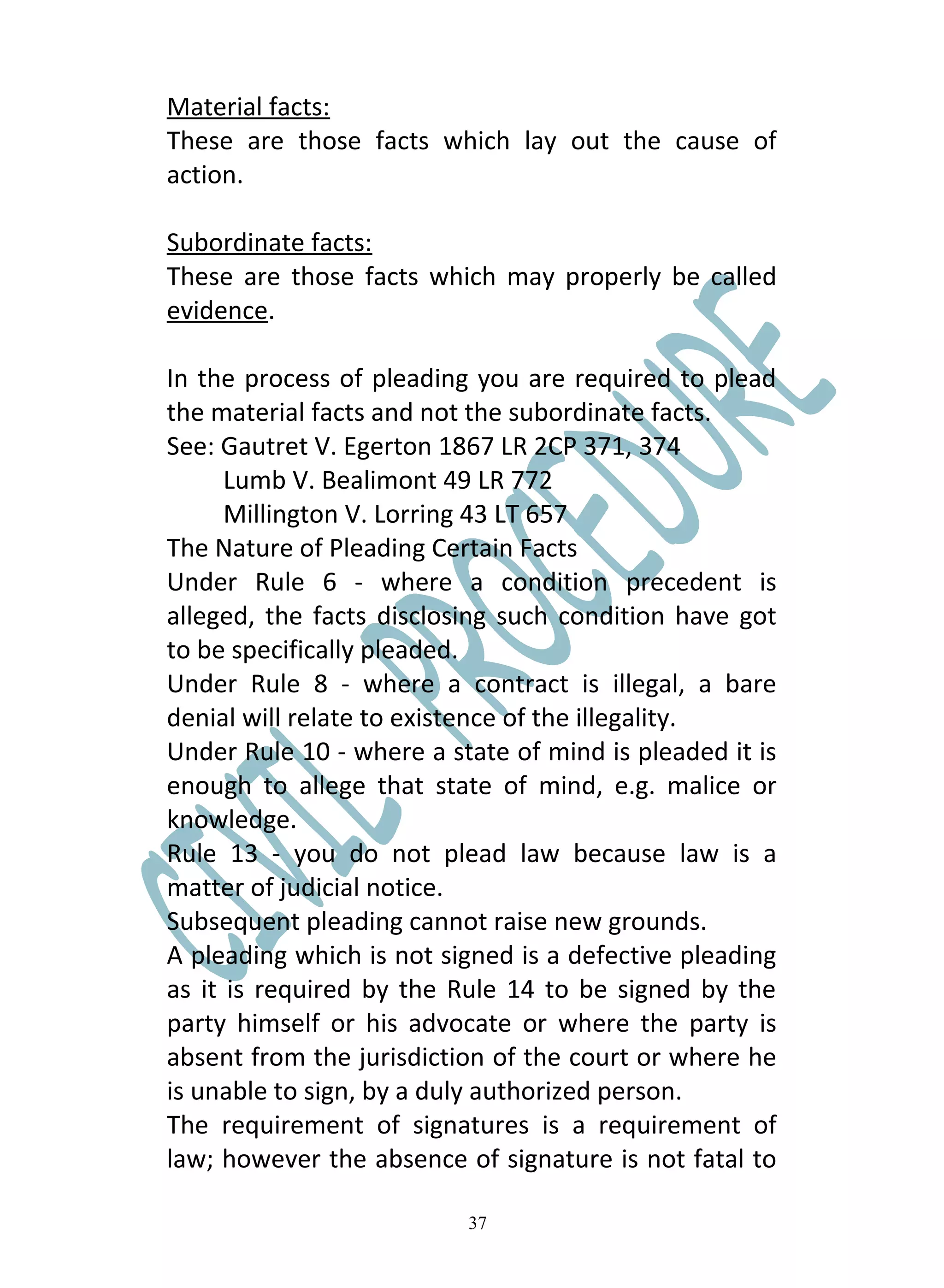 Material facts:
These are those facts which lay out the cause of
action.

Subordinate facts:
These are those facts which may properly be called
evidence.

In the process of pleading you are required to plead
the material facts and not the subordinate facts.
See: Gautret V. Egerton 1867 LR 2CP 371, 374
      Lumb V. Bealimont 49 LR 772
      Millington V. Lorring 43 LT 657
The Nature of Pleading Certain Facts
Under Rule 6 - where a condition precedent is
alleged, the facts disclosing such condition have got
to be specifically pleaded.
Under Rule 8 - where a contract is illegal, a bare
denial will relate to existence of the illegality.
Under Rule 10 - where a state of mind is pleaded it is
enough to allege that state of mind, e.g. malice or
knowledge.
Rule 13 - you do not plead law because law is a
matter of judicial notice.
Subsequent pleading cannot raise new grounds.
A pleading which is not signed is a defective pleading
as it is required by the Rule 14 to be signed by the
party himself or his advocate or where the party is
absent from the jurisdiction of the court or where he
is unable to sign, by a duly authorized person.
The requirement of signatures is a requirement of
law; however the absence of signature is not fatal to

                          37
 