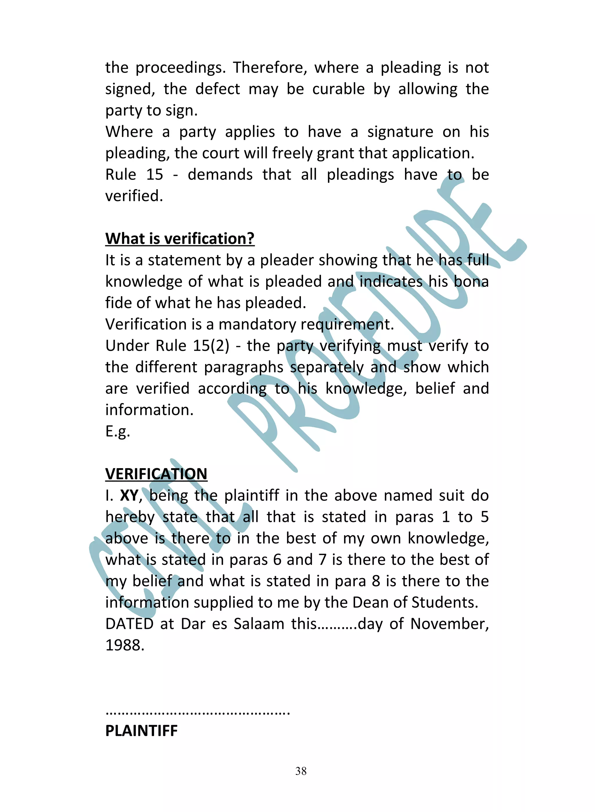 the proceedings. Therefore, where a pleading is not
signed, the defect may be curable by allowing the
party to sign.
Where a party applies to have a signature on his
pleading, the court will freely grant that application.
Rule 15 - demands that all pleadings have to be
verified.

What is verification?
It is a statement by a pleader showing that he has full
knowledge of what is pleaded and indicates his bona
fide of what he has pleaded.
Verification is a mandatory requirement.
Under Rule 15(2) - the party verifying must verify to
the different paragraphs separately and show which
are verified according to his knowledge, belief and
information.
E.g.

VERIFICATION
I. XY, being the plaintiff in the above named suit do
hereby state that all that is stated in paras 1 to 5
above is there to in the best of my own knowledge,
what is stated in paras 6 and 7 is there to the best of
my belief and what is stated in para 8 is there to the
information supplied to me by the Dean of Students.
DATED at Dar es Salaam this……….day of November,
1988.


……………………………………….
PLAINTIFF

                           38
 