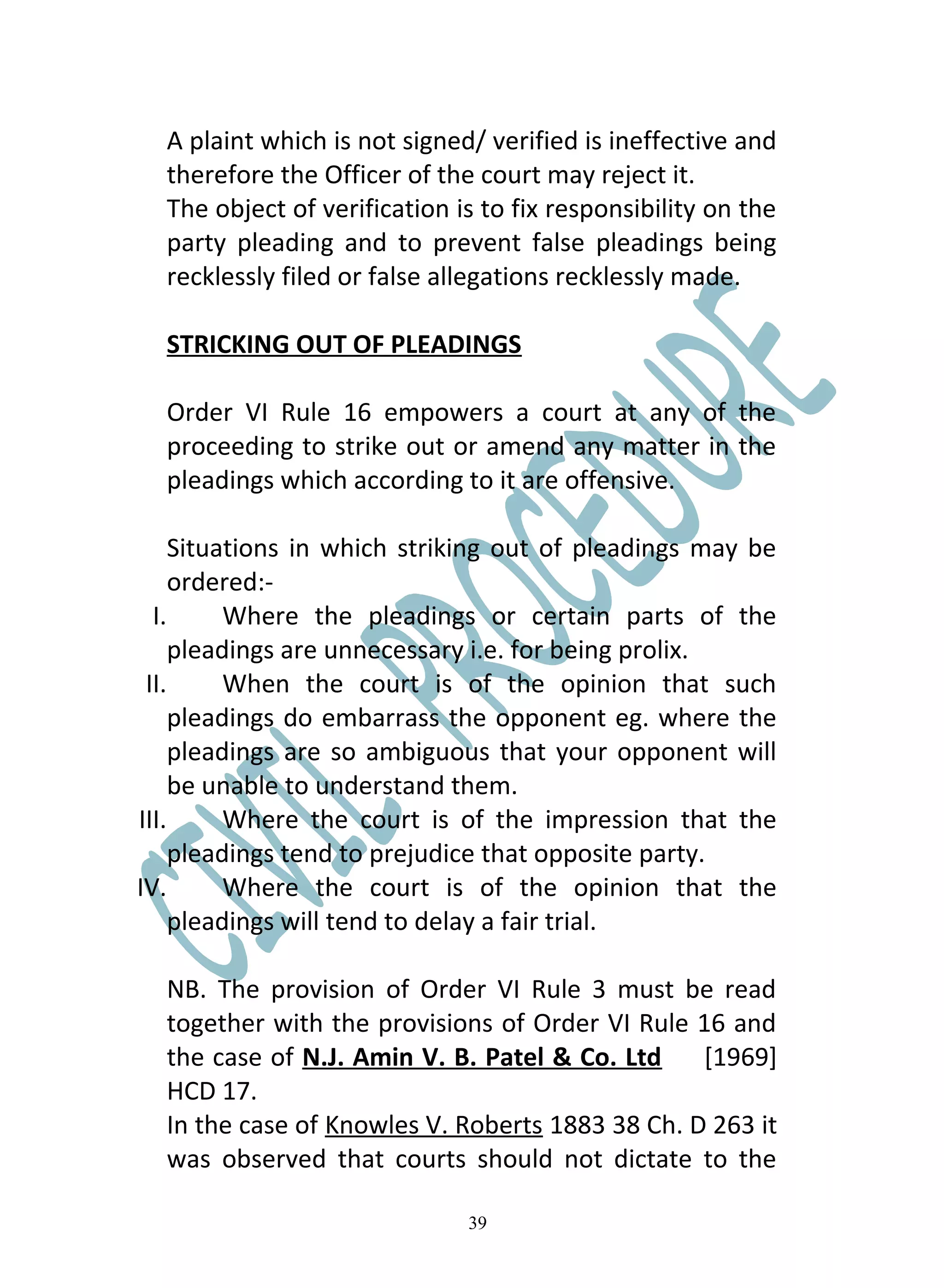 A plaint which is not signed/ verified is ineffective and
  therefore the Officer of the court may reject it.
  The object of verification is to fix responsibility on the
  party pleading and to prevent false pleadings being
  recklessly filed or false allegations recklessly made.

  STRICKING OUT OF PLEADINGS

  Order VI Rule 16 empowers a court at any of the
  proceeding to strike out or amend any matter in the
  pleadings which according to it are offensive.

     Situations in which striking out of pleadings may be
     ordered:-
  I.      Where the pleadings or certain parts of the
     pleadings are unnecessary i.e. for being prolix.
 II.      When the court is of the opinion that such
     pleadings do embarrass the opponent eg. where the
     pleadings are so ambiguous that your opponent will
     be unable to understand them.
III.      Where the court is of the impression that the
     pleadings tend to prejudice that opposite party.
IV.       Where the court is of the opinion that the
     pleadings will tend to delay a fair trial.

  NB. The provision of Order VI Rule 3 must be read
  together with the provisions of Order VI Rule 16 and
  the case of N.J. Amin V. B. Patel & Co. Ltd    [1969]
  HCD 17.
  In the case of Knowles V. Roberts 1883 38 Ch. D 263 it
  was observed that courts should not dictate to the

                              39
 
